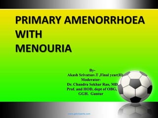 PRIMARY AMENORRHOEA 
WITH 
MENOURIA 
By- 
Akash Srivatsav.T ,Final year(II) 
Moderator- 
Dr. Chandra Sekhar Rao, MD. 
Prof. and HOD, dept of OBG, 
GGH. Guntur 
 