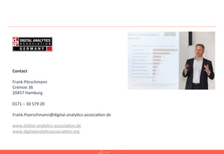 19	
  
Contact	
  
	
  
Frank	
  Pörschmann	
  
Crémon	
  36	
  
20457	
  Hamburg	
  
	
  
0171	
  –	
  30	
  579	
  20	
  
	
  
Frank.Poerschmann@digital-­‐analy=cs-­‐associa=on.de	
  
	
  
www.didital-­‐analy=cs-­‐associa=on.de	
  
www.digitalanaly=csassocia=on.org	
  
	
  
 
