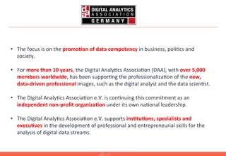 2	
  
•  The	
  focus	
  is	
  on	
  the	
  promo.on	
  of	
  data	
  competency	
  in	
  business,	
  poli=cs	
  and	
  
society.	
  
•  For	
  more	
  than	
  10	
  years,	
  the	
  Digital	
  Analy=cs	
  Associa=on	
  (DAA),	
  with	
  over	
  5,000	
  
members	
  worldwide,	
  has	
  been	
  suppor=ng	
  the	
  professionaliza=on	
  of	
  the	
  new,	
  
data-­‐driven	
  professional	
  images,	
  such	
  as	
  the	
  digital	
  analyst	
  and	
  the	
  data	
  scien=st.	
  
•  The	
  Digital	
  Analy=cs	
  Associa=on	
  e.V.	
  is	
  con=nuing	
  this	
  commitment	
  as	
  an	
  
independent	
  non-­‐proﬁt	
  organiza.on	
  under	
  its	
  own	
  na=onal	
  leadership.	
  
•  The	
  Digital	
  Analy=cs	
  Associa=on	
  e.V.	
  supports	
  ins.tu.ons,	
  specialists	
  and	
  
execu.ves	
  in	
  the	
  development	
  of	
  professional	
  and	
  entrepreneurial	
  skills	
  for	
  the	
  
analysis	
  of	
  digital	
  data	
  streams.	
  
 