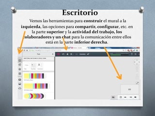 Vemos las herramientas para construir el mural a la
izquierda, las opciones para compartir, configurar, etc. en
la parte superior y la actividad del trabajo, los
colaboradores y un chat para la comunicación entre ellos
está en la parte inferior derecha.
Escritorio
 