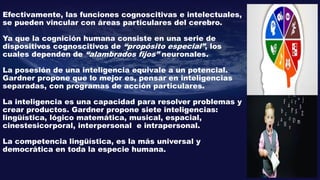 Efectivamente, las funciones cognoscitivas e intelectuales,
se pueden vincular con áreas particulares del cerebro.
Ya que la cognición humana consiste en una serie de
dispositivos cognoscitivos de “propósito especial”, los
cuales dependen de “alambrados fijos” neuronales.
La posesión de una inteligencia equivale a un potencial.
Gardner propone que lo mejor es, pensar en inteligencias
separadas, con programas de acción particulares.
La inteligencia es una capacidad para resolver problemas y
crear productos. Gardner propone siete inteligencias:
lingüística, lógico matemática, musical, espacial,
cinestesicorporal, interpersonal e intrapersonal.
La competencia lingüística, es la más universal y
democrática en toda la especie humana.
 