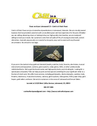 Pawn and Loan Lakewood CO – Cash In A Flash Pawn
Cash In A Flash Pawn are your trusted local pawnbrokers in Lakewood, Colorado. We are a locally owned
business that has provided customers with an excellent pawn and loan experience for 18 years. Whether
you are selling, obtaining a loan, or looking to buy our high-quality merchandise, we are ready and
willing to meet your needs. Our customers come from all walks of life, of varying income levels, and all
ethnicities – basically anyone who is in need of some quick, easy cash to assist with any financial
circumstance. No amount is too large.

If you are in the market to buy gold and diamond jewelry, watches, tools, firearms, electronics, musical
instruments and equipment, cameras, game systems, video games, DVDs, or other professionally
refurbished items. We’ve got the brand-names and high-quality items you’re looking for. Looking for a
special piece of jewelry? We can help you pick out that special something for your significant other at a
fraction of retail costs. We offer many services, including gold jewelry, diamond jewelry, watches, tools,
firearms, electronics, musical instruments, cameras, game systems, video games, DVDs, pawn shop, gold
buyers, gold sellers and loans. We service customers in the areas of Lakewood and Denver Metro.
Located at 11520 West Colfax Avenue, Lakewood, CO, 80215
303-237-2626
cashinaflashpawn@gmail.com – http://www.cashinaflashpawn.com

 