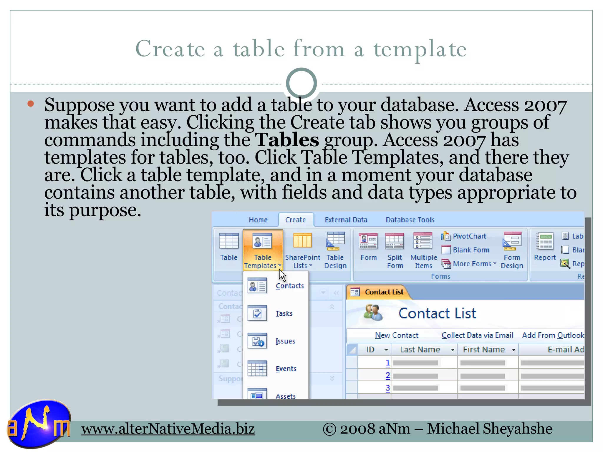 Create a table from a template Suppose you want to add a table to your database. Access 2007 makes that easy. Clicking the Create tab shows you groups of commands including the  Tables  group. Access 2007 has templates for tables, too. Click Table Templates, and there they are. Click a table template, and in a moment your database contains another table, with fields and data types appropriate to its purpose. 
