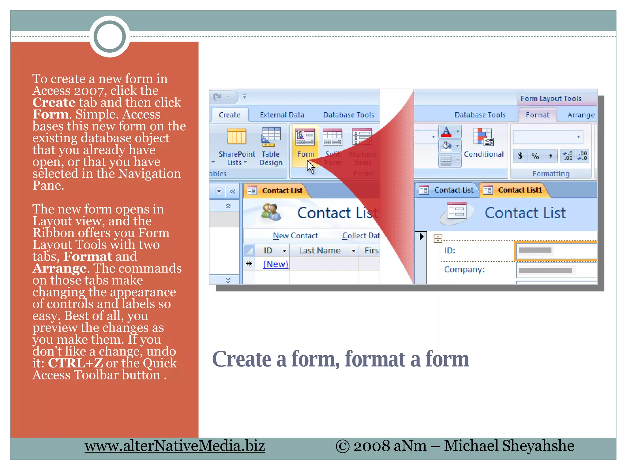 Create a form, format a form To create a new form in Access 2007, click the  Create  tab and then click  Form . Simple. Access bases this new form on the existing database object that you already have open, or that you have selected in the Navigation Pane. The new form opens in Layout view, and the Ribbon offers you Form Layout Tools with two tabs,  Format  and  Arrange . The commands on those tabs make changing the appearance of controls and labels so easy. Best of all, you preview the changes as you make them. If you don't like a change, undo it:  CTRL+Z  or the Quick Access Toolbar button . 