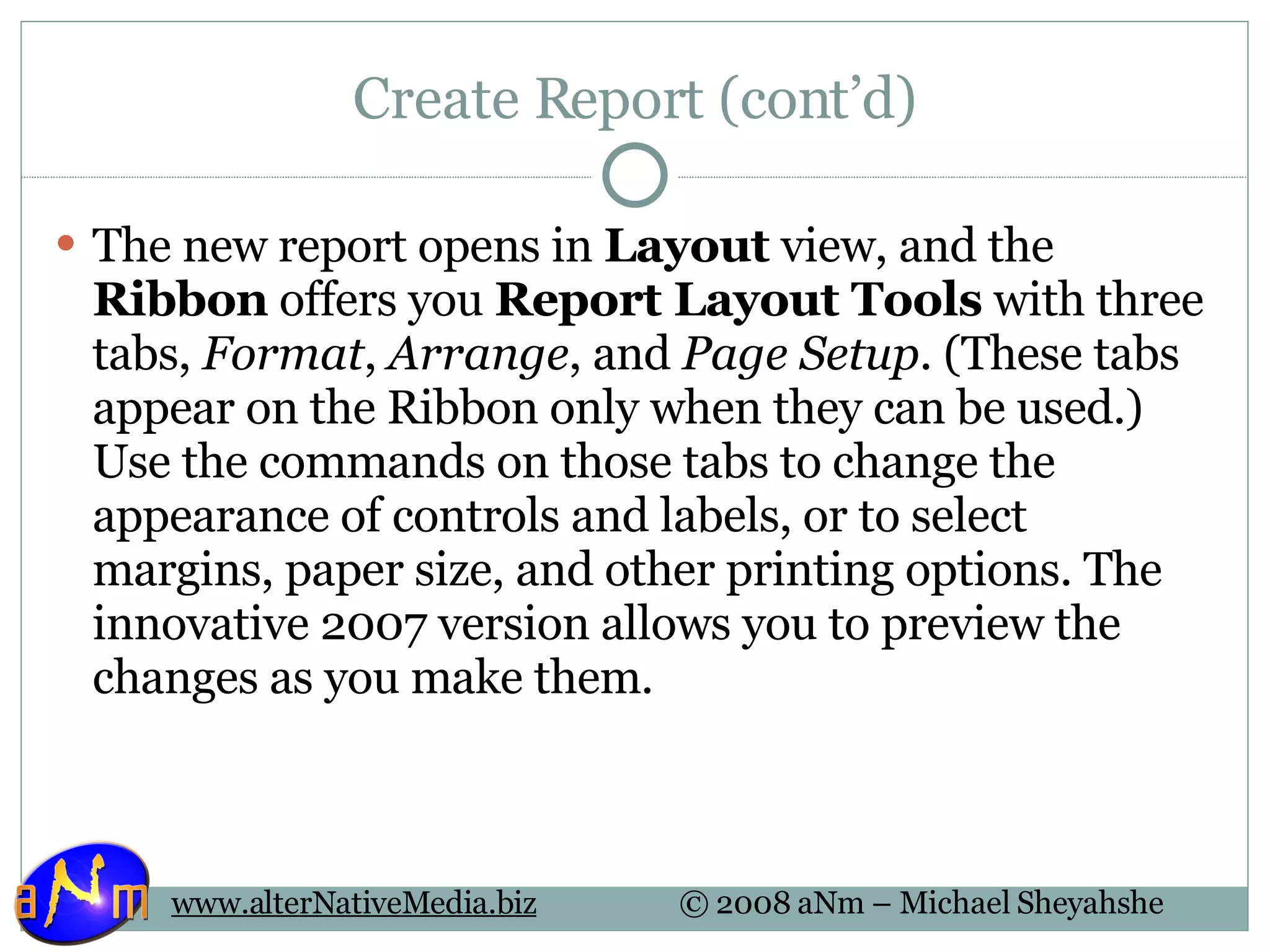 Create Report (cont’d) The new report opens in  Layout  view, and the  Ribbon  offers you  Report Layout Tools  with three tabs,  Format ,  Arrange , and  Page Setup . (These tabs appear on the Ribbon only when they can be used.) Use the commands on those tabs to change the appearance of controls and labels, or to select margins, paper size, and other printing options. The innovative 2007 version allows you to preview the changes as you make them.  
