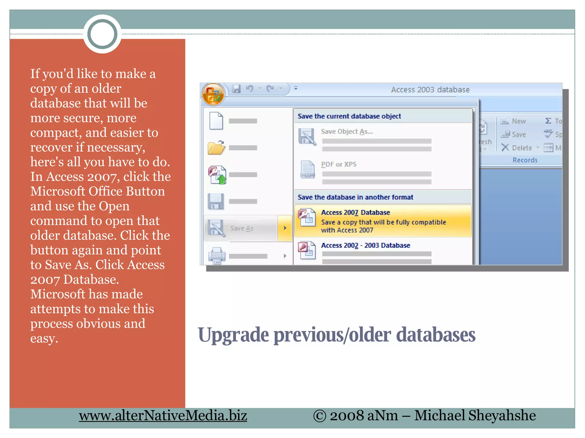Upgrade previous/older databases If you'd like to make a copy of an older database that will be more secure, more compact, and easier to recover if necessary, here's all you have to do. In Access 2007, click the Microsoft Office Button and use the Open command to open that older database. Click the button again and point to Save As. Click Access 2007 Database. Microsoft has made attempts to make this process obvious and easy. 