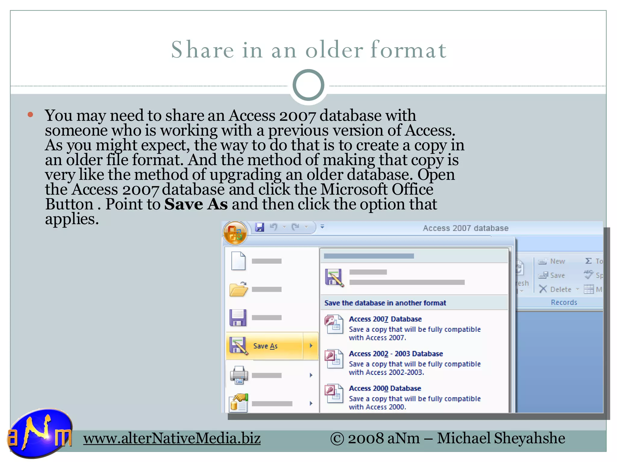 Share in an older format You may need to share an Access 2007 database with someone who is working with a previous version of Access. As you might expect, the way to do that is to create a copy in an older file format. And the method of making that copy is very like the method of upgrading an older database. Open the Access 2007 database and click the Microsoft Office Button . Point to  Save As  and then click the option that applies. 