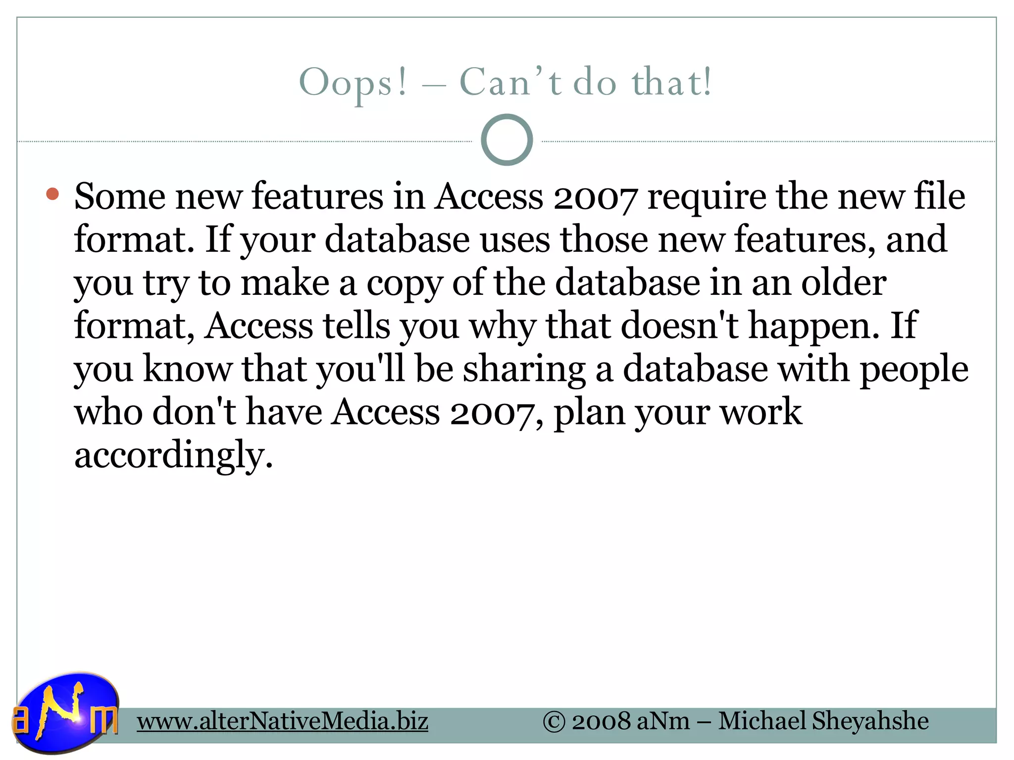 Oops! – Can’t do that! Some new features in Access 2007 require the new file format. If your database uses those new features, and you try to make a copy of the database in an older format, Access tells you why that doesn't happen. If you know that you'll be sharing a database with people who don't have Access 2007, plan your work accordingly. 