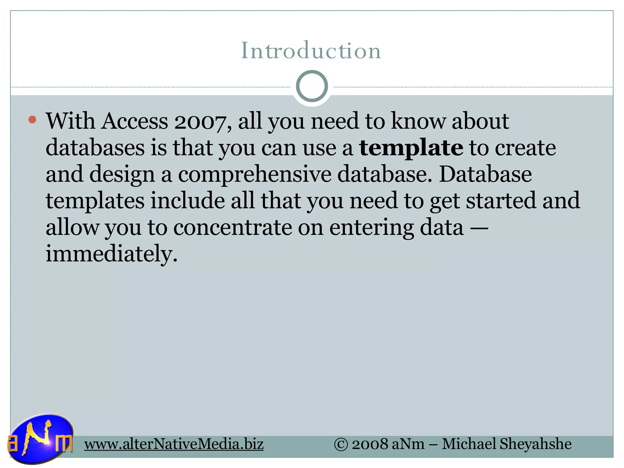 Introduction With Access 2007, all you need to know about databases is that you can use a  template  to create and design a comprehensive database. Database templates include all that you need to get started and allow you to concentrate on entering data — immediately.  