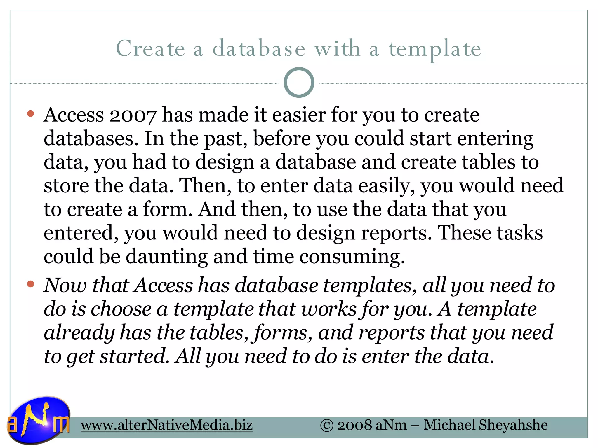 Create a database with a template Access 2007 has made it easier for you to create databases. In the past, before you could start entering data, you had to design a database and create tables to store the data. Then, to enter data easily, you would need to create a form. And then, to use the data that you entered, you would need to design reports. These tasks could be daunting and time consuming.  Now that Access has database templates, all you need to do is choose a template that works for you. A template already has the tables, forms, and reports that you need to get started. All you need to do is enter the data. 