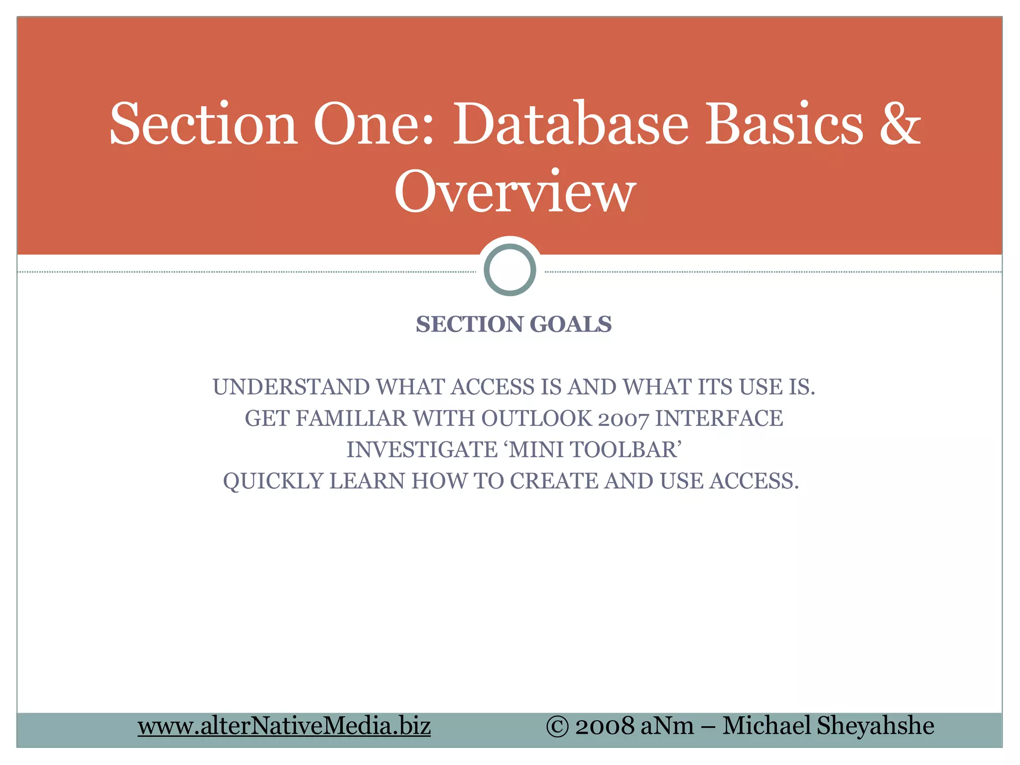 SECTION GOALS UNDERSTAND WHAT ACCESS IS AND WHAT ITS USE IS. GET FAMILIAR WITH OUTLOOK 2007 INTERFACE INVESTIGATE ‘MINI TOOLBAR’ QUICKLY LEARN HOW TO CREATE AND USE ACCESS.  Section One: Database Basics & Overview 