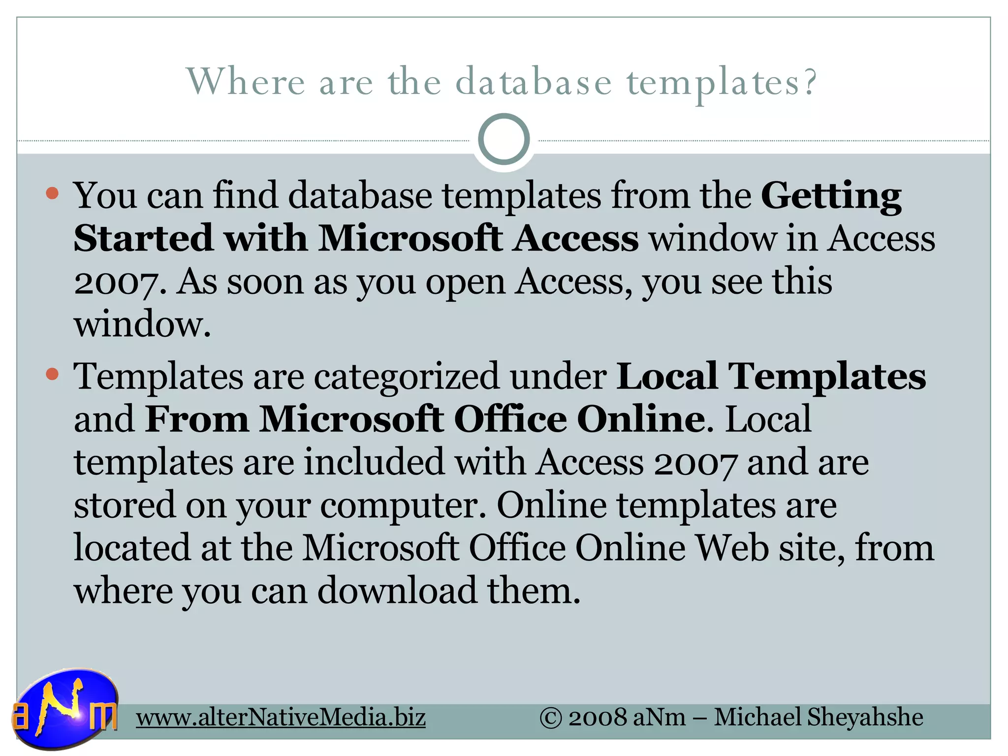 Where are the database templates? You can find database templates from the  Getting Started with Microsoft Access  window in Access 2007. As soon as you open Access, you see this window.  Templates are categorized under  Local Templates  and  From Microsoft Office Online . Local templates are included with Access 2007 and are stored on your computer. Online templates are located at the Microsoft Office Online Web site, from where you can download them.  