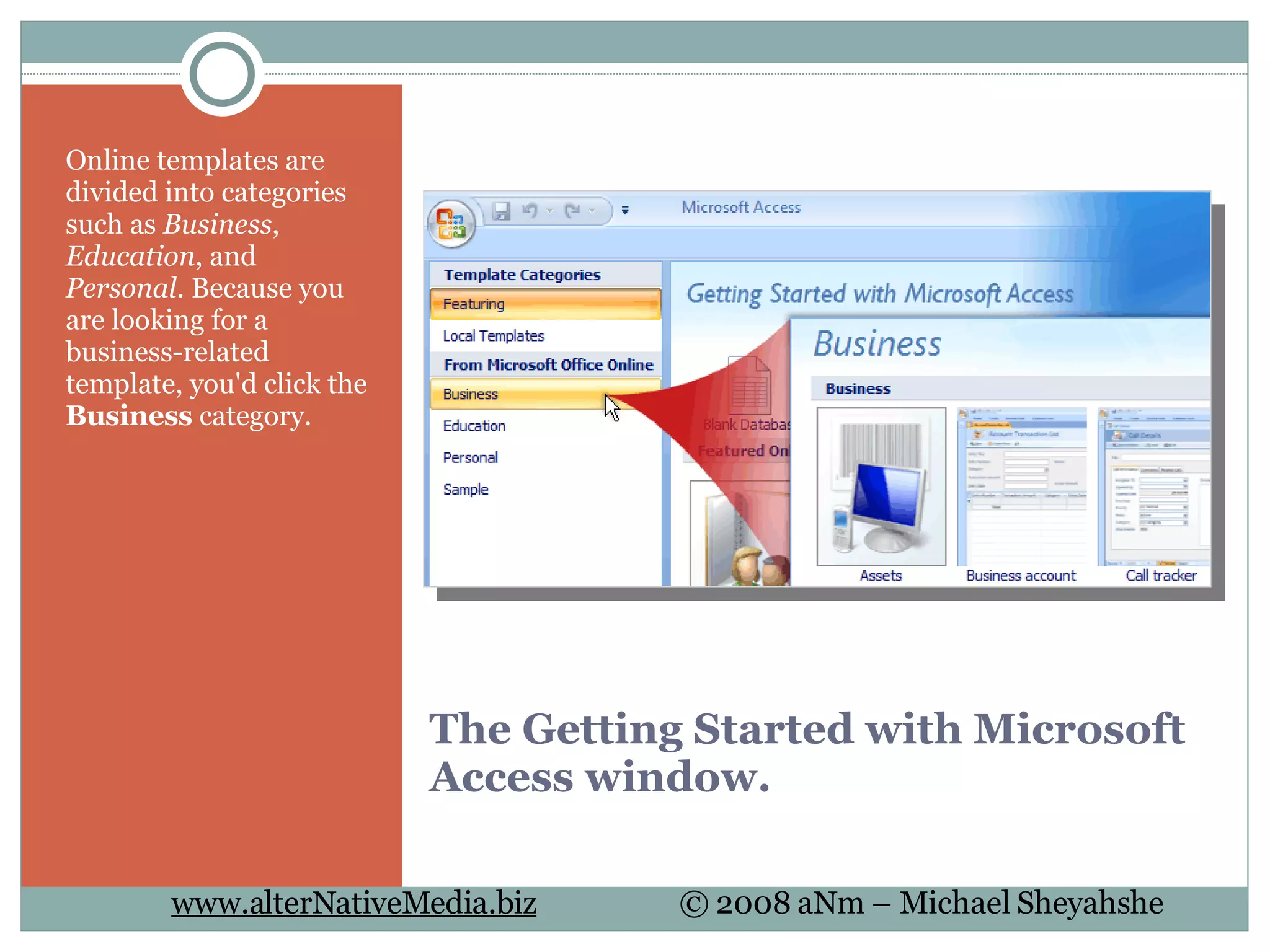 The Getting Started with Microsoft Access window. Online templates are divided into categories such as  Business ,  Education , and  Personal . Because you are looking for a business-related template, you'd click the  Business  category.  