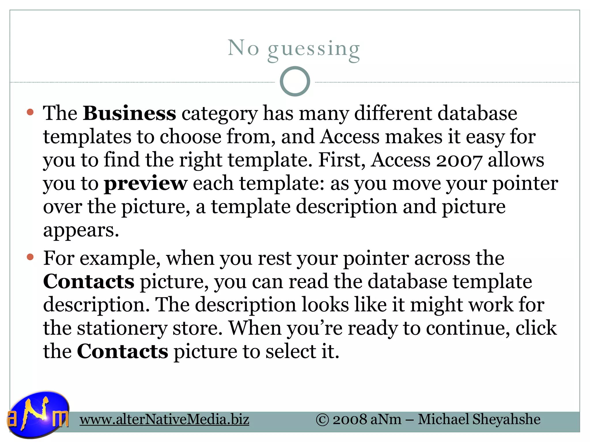No guessing The  Business  category has many different database templates to choose from, and Access makes it easy for you to find the right template. First, Access 2007 allows you to  preview  each template: as you move your pointer over the picture, a template description and picture appears.  For example, when you rest your pointer across the  Contacts  picture, you can read the database template description. The description looks like it might work for the stationery store. When you’re ready to continue, click the  Contacts  picture to select it. 