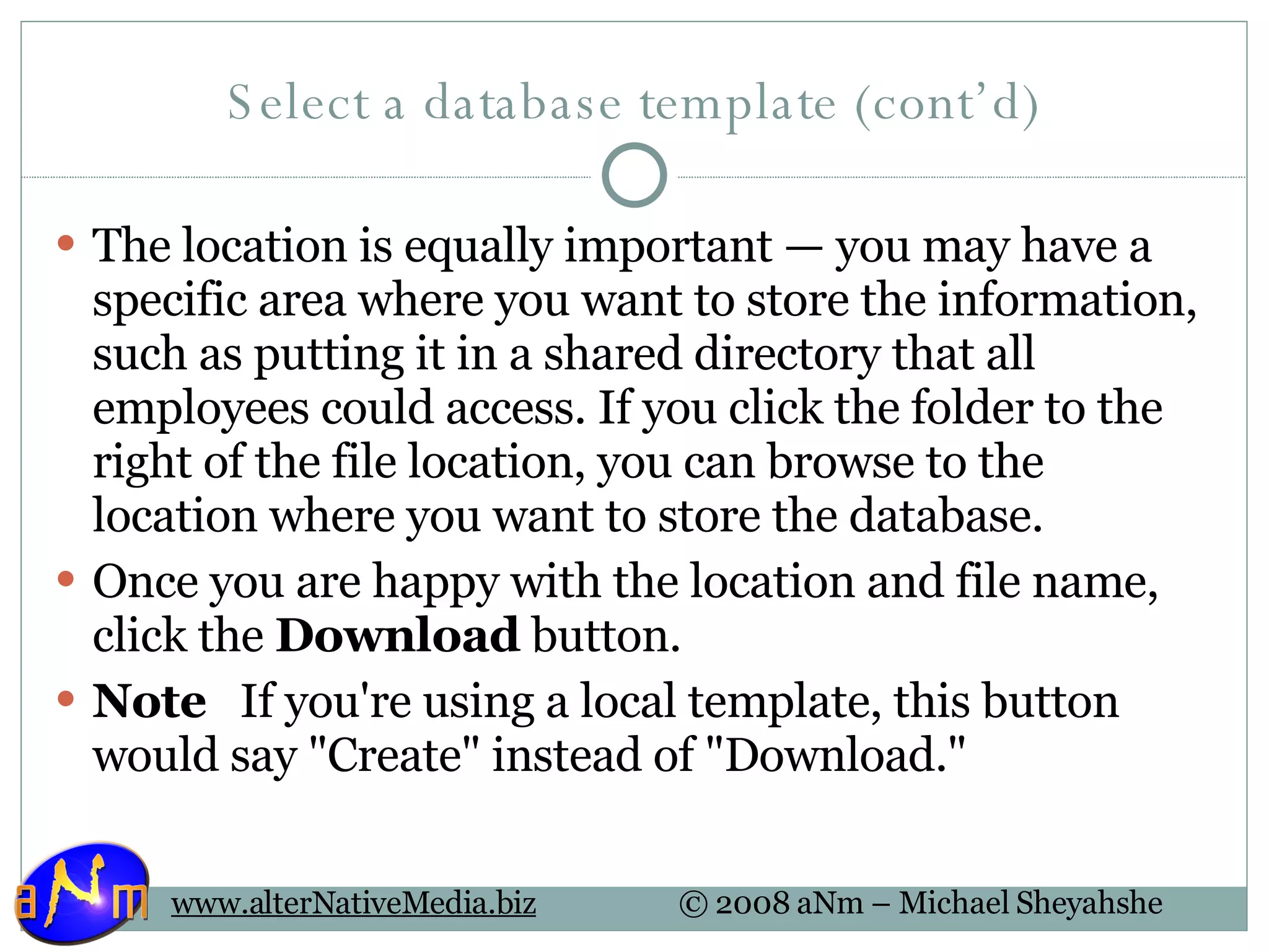 Select a database template (cont’d) The location is equally important — you may have a specific area where you want to store the information, such as putting it in a shared directory that all employees could access. If you click the folder to the right of the file location, you can browse to the location where you want to store the database.  Once you are happy with the location and file name, click the  Download  button.  Note    If you're using a local template, this button would say &quot;Create&quot; instead of &quot;Download.&quot; 