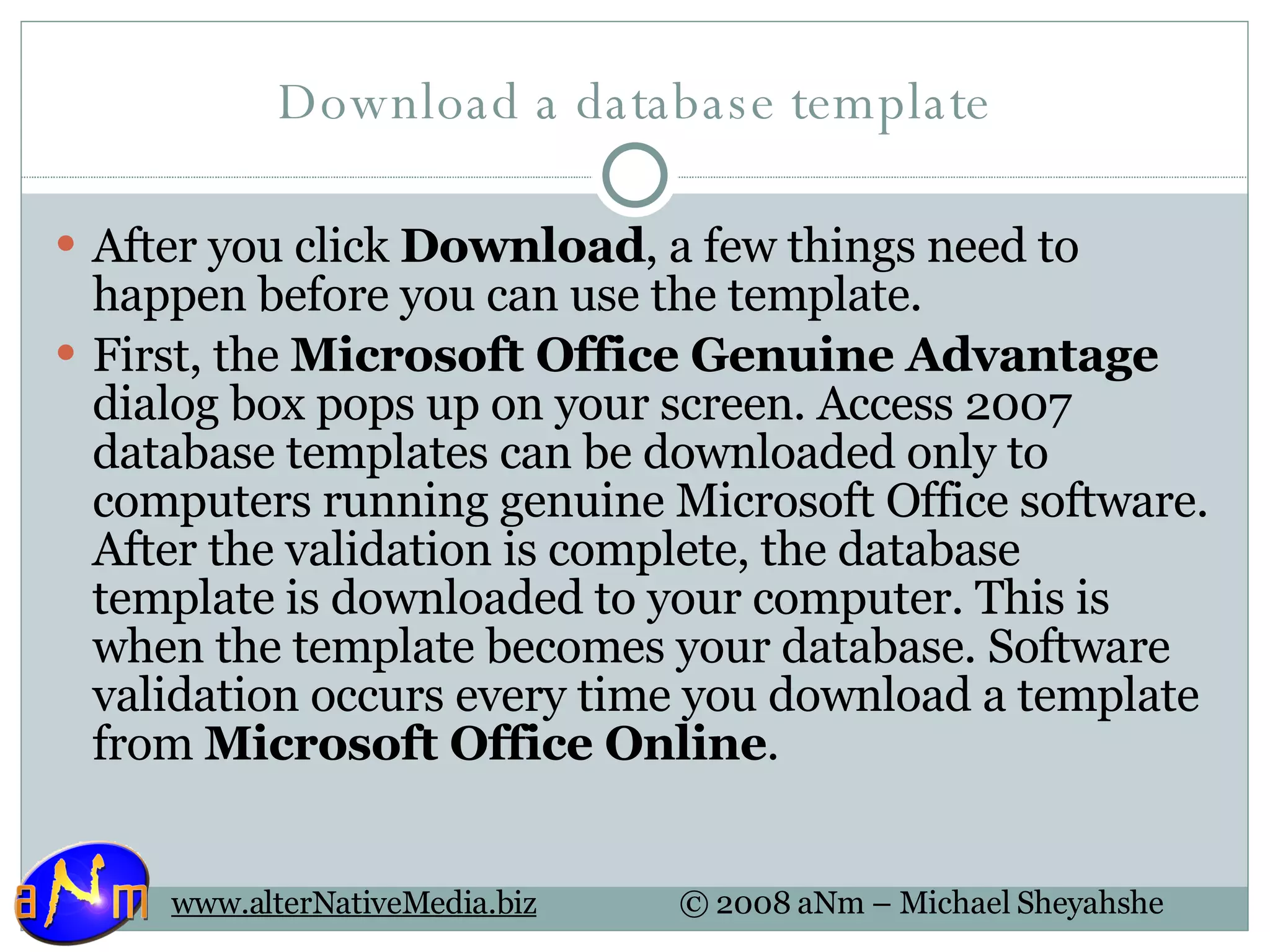 Download a database template After you click  Download , a few things need to happen before you can use the template. First, the  Microsoft Office Genuine Advantage  dialog box pops up on your screen. Access 2007 database templates can be downloaded only to computers running genuine Microsoft Office software. After the validation is complete, the database template is downloaded to your computer. This is when the template becomes your database. Software validation occurs every time you download a template from  Microsoft Office Online .  