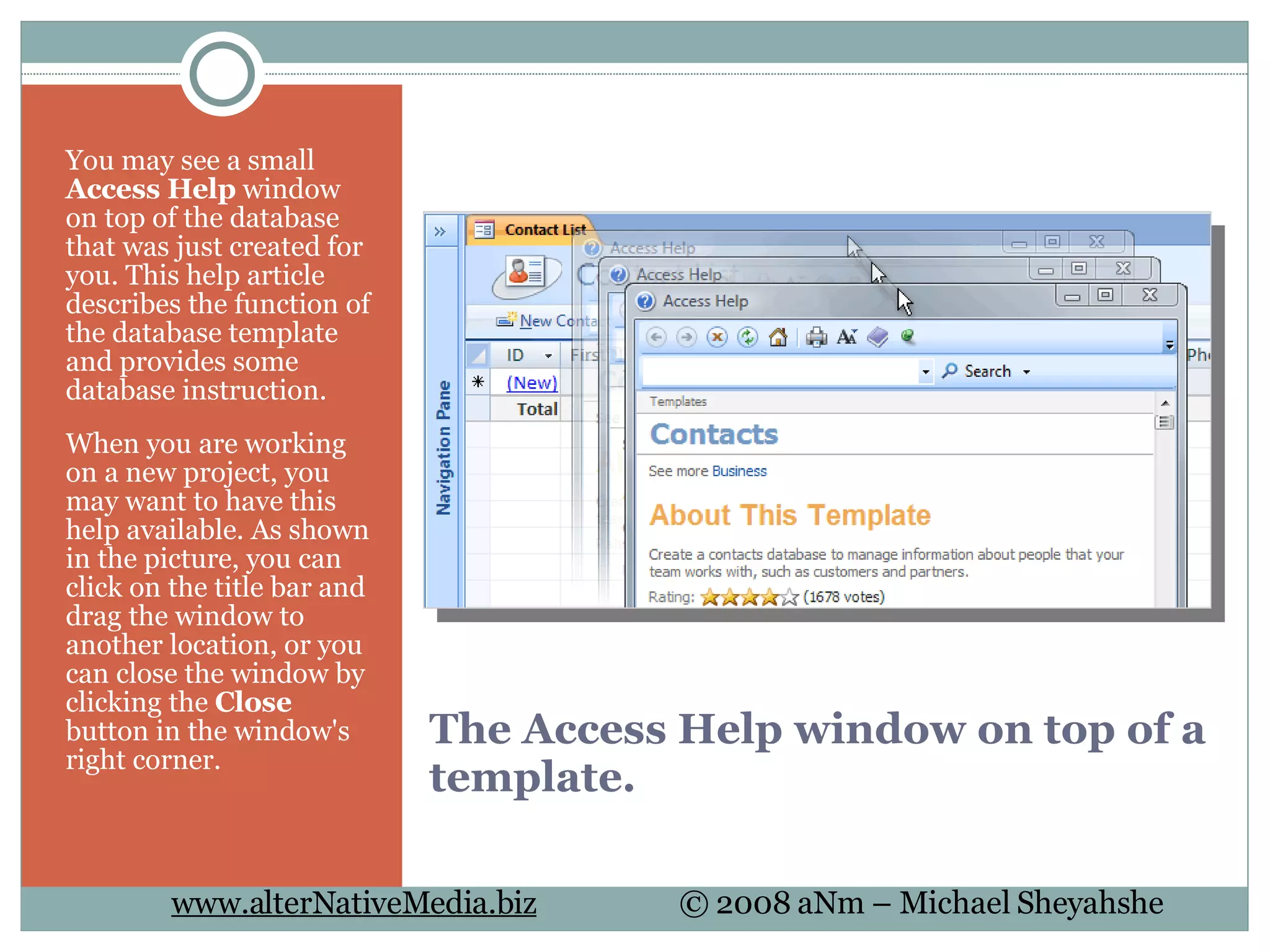 The Access Help window on top of a template. You may see a small  Access Help  window on top of the database that was just created for you. This help article describes the function of the database template and provides some database instruction.  When you are working on a new project, you may want to have this help available. As shown in the picture, you can click on the title bar and drag the window to another location, or you can close the window by clicking the  Close  button in the window's right corner. 