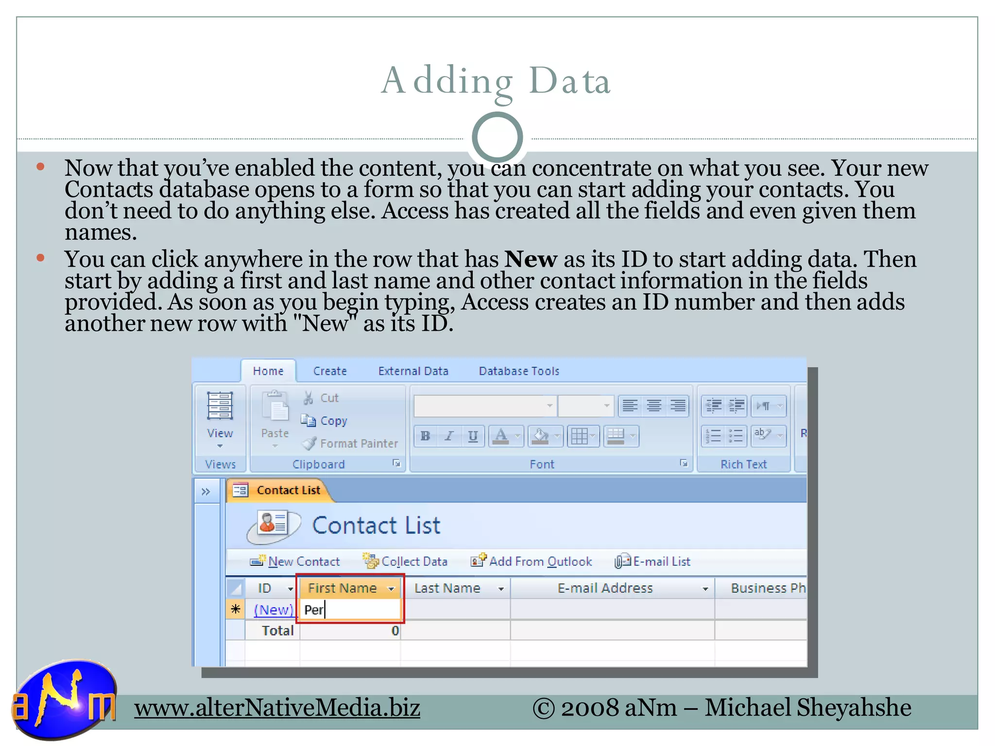 Adding Data Now that you’ve enabled the content, you can concentrate on what you see. Your new Contacts database opens to a form so that you can start adding your contacts. You don’t need to do anything else. Access has created all the fields and even given them names.  You can click anywhere in the row that has  New  as its ID to start adding data. Then start by adding a first and last name and other contact information in the fields provided. As soon as you begin typing, Access creates an ID number and then adds another new row with &quot;New&quot; as its ID.  