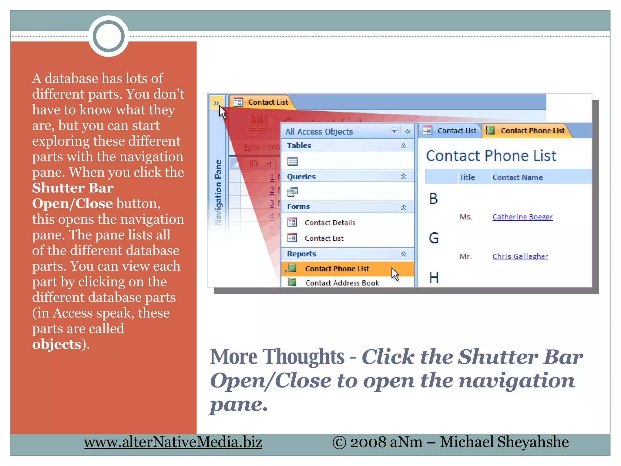 More Thoughts -  Click the Shutter Bar Open/Close to open the navigation pane. A database has lots of different parts. You don't have to know what they are, but you can start exploring these different parts with the navigation pane. When you click the  Shutter Bar Open/Close  button, this opens the navigation pane. The pane lists all of the different database parts. You can view each part by clicking on the different database parts (in Access speak, these parts are called  objects ).  