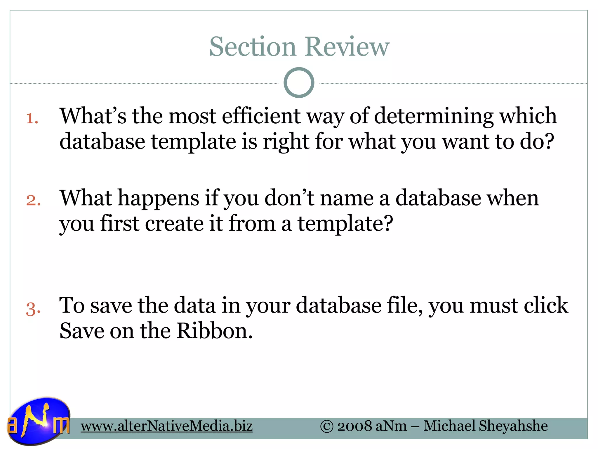 Section Review What’s the most efficient way of determining which database template is right for what you want to do? What happens if you don’t name a database when you first create it from a template? To save the data in your database file, you must click Save on the Ribbon. 