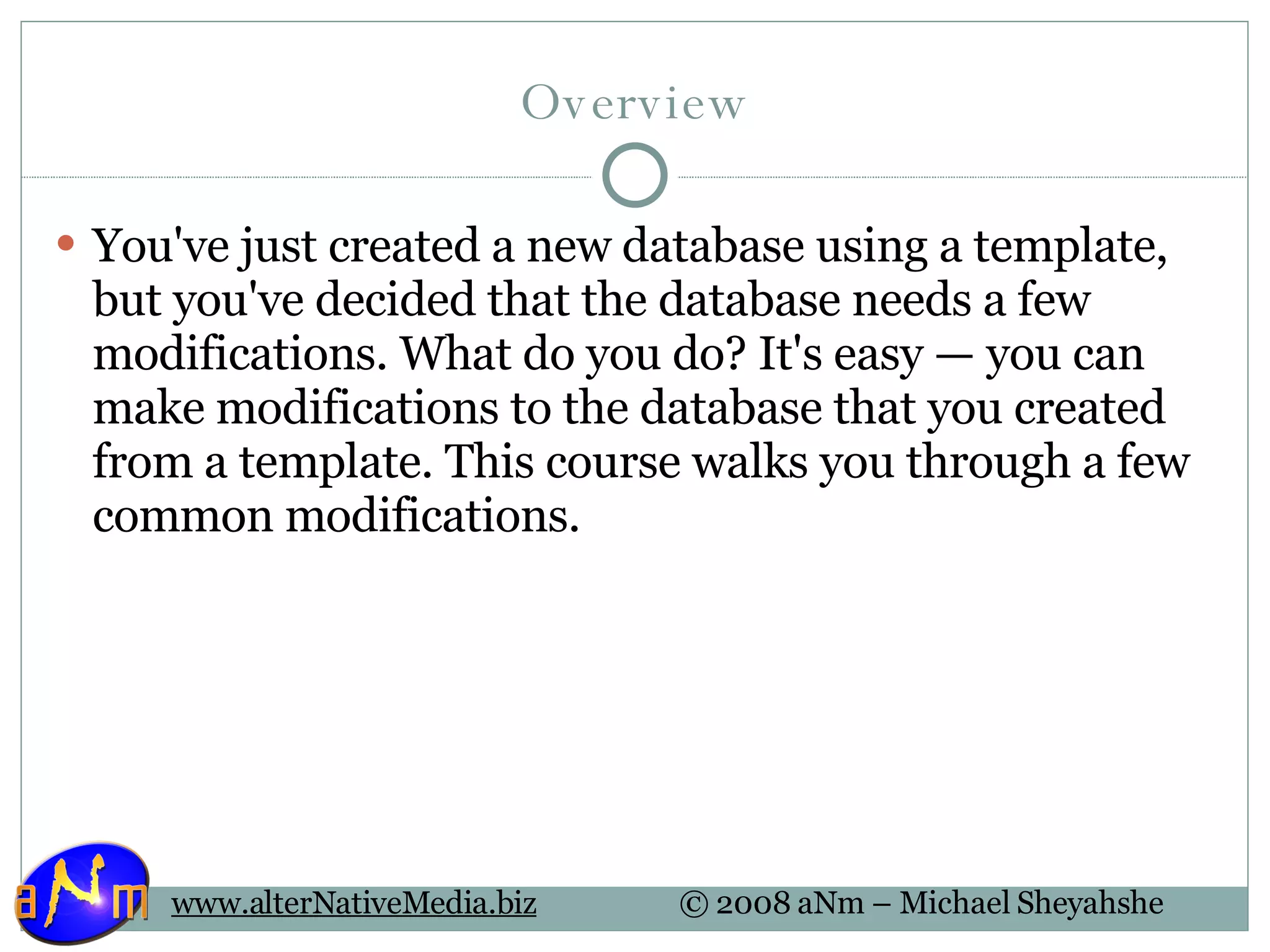 Overview You've just created a new database using a template, but you've decided that the database needs a few modifications. What do you do? It's easy — you can make modifications to the database that you created from a template. This course walks you through a few common modifications.  
