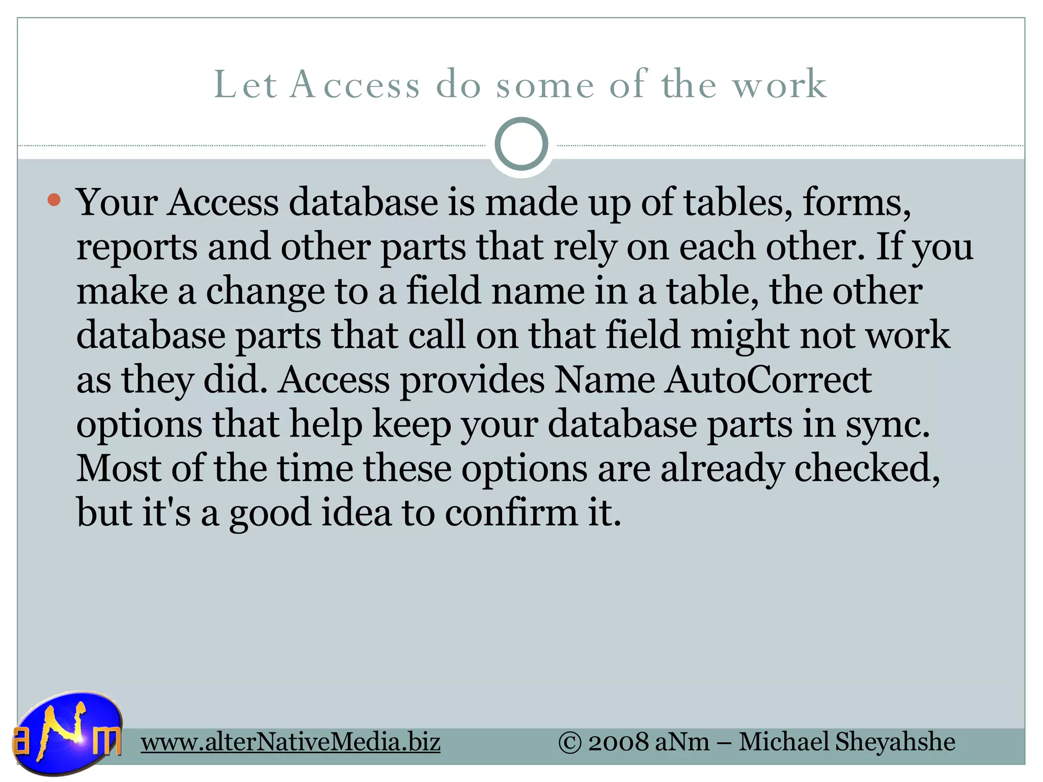 Let Access do some of the work Your Access database is made up of tables, forms, reports and other parts that rely on each other. If you make a change to a field name in a table, the other database parts that call on that field might not work as they did. Access provides Name AutoCorrect options that help keep your database parts in sync. Most of the time these options are already checked, but it's a good idea to confirm it. 