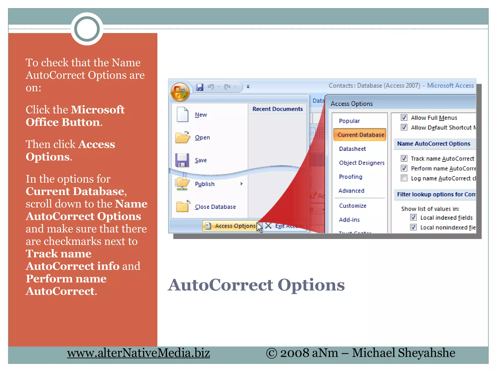 AutoCorrect Options To check that the Name AutoCorrect Options are on: Click the  Microsoft Office Button . Then click  Access Options . In the options for  Current Database , scroll down to the  Name AutoCorrect Options  and make sure that there are checkmarks next to  Track name AutoCorrect info  and  Perform name AutoCorrect .  