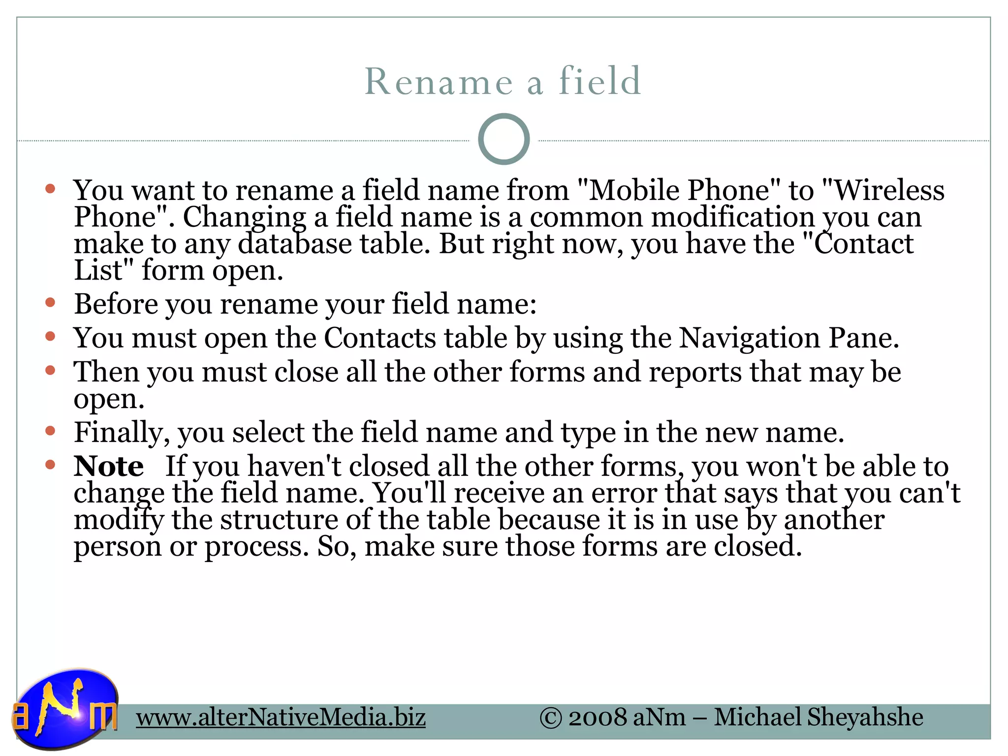 Rename a field You want to rename a field name from &quot;Mobile Phone&quot; to &quot;Wireless Phone&quot;. Changing a field name is a common modification you can make to any database table. But right now, you have the &quot;Contact List&quot; form open.  Before you rename your field name: You must open the Contacts table by using the Navigation Pane. Then you must close all the other forms and reports that may be open. Finally, you select the field name and type in the new name.  Note    If you haven't closed all the other forms, you won't be able to change the field name. You'll receive an error that says that you can't modify the structure of the table because it is in use by another person or process. So, make sure those forms are closed.  