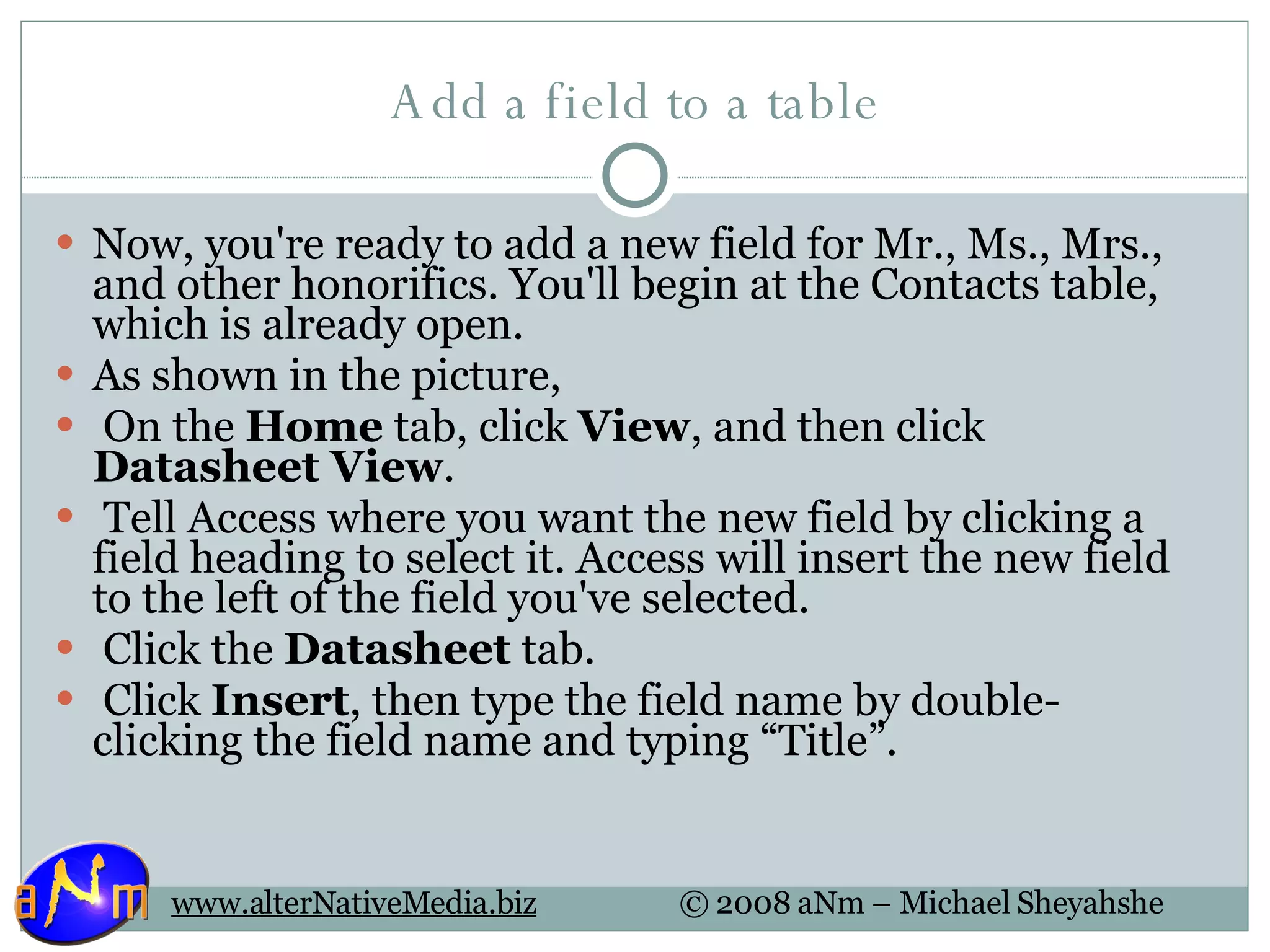 Add a field to a table Now, you're ready to add a new field for Mr., Ms., Mrs., and other honorifics. You'll begin at the Contacts table, which is already open.  As shown in the picture,    On the  Home  tab, click  View , and then click  Datasheet View .   Tell Access where you want the new field by clicking a field heading to select it. Access will insert the new field to the left of the field you've selected.   Click the  Datasheet  tab.   Click  Insert , then type the field name by double-clicking the field name and typing “Title”. 