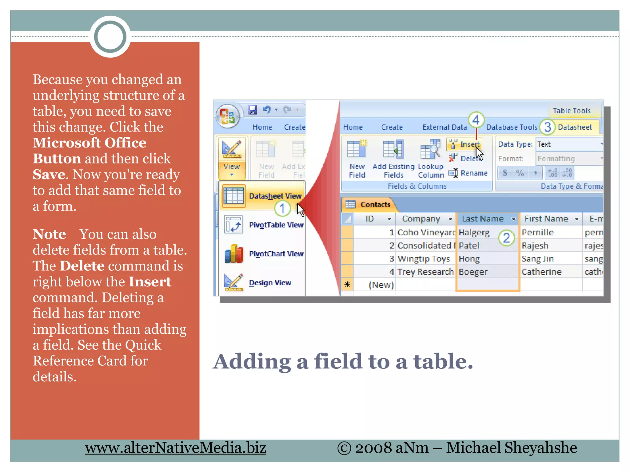 Adding a field to a table. Because you changed an underlying structure of a table, you need to save this change. Click the  Microsoft Office Button  and then click  Save . Now you're ready to add that same field to a form.  Note     You can also delete fields from a table. The  Delete  command is right below the  Insert  command. Deleting a field has far more implications than adding a field. See the Quick Reference Card for details.  