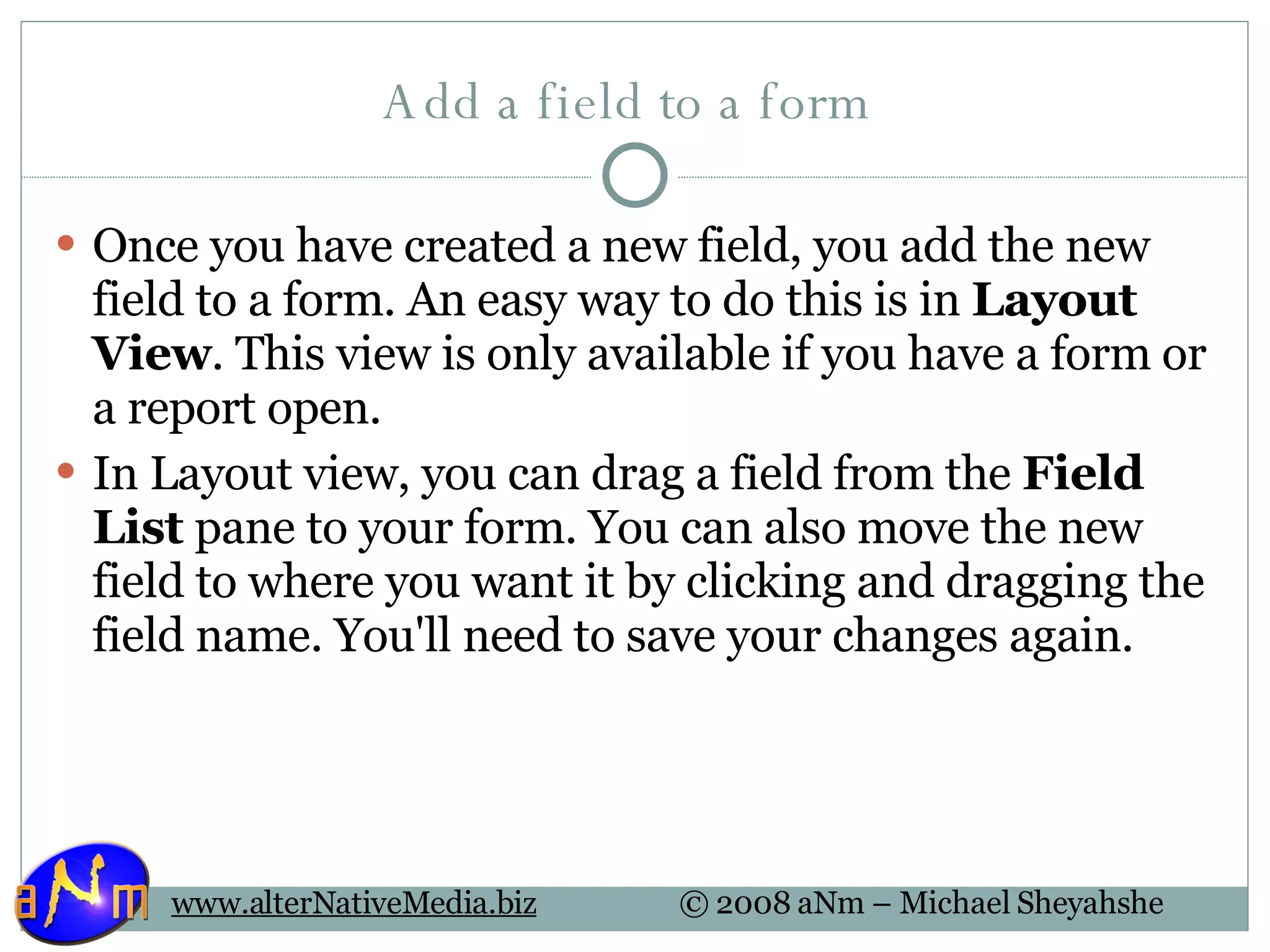 Add a field to a form  Once you have created a new field, you add the new field to a form. An easy way to do this is in  Layout View . This view is only available if you have a form or a report open.  In Layout view, you can drag a field from the  Field List  pane to your form. You can also move the new field to where you want it by clicking and dragging the field name. You'll need to save your changes again.  