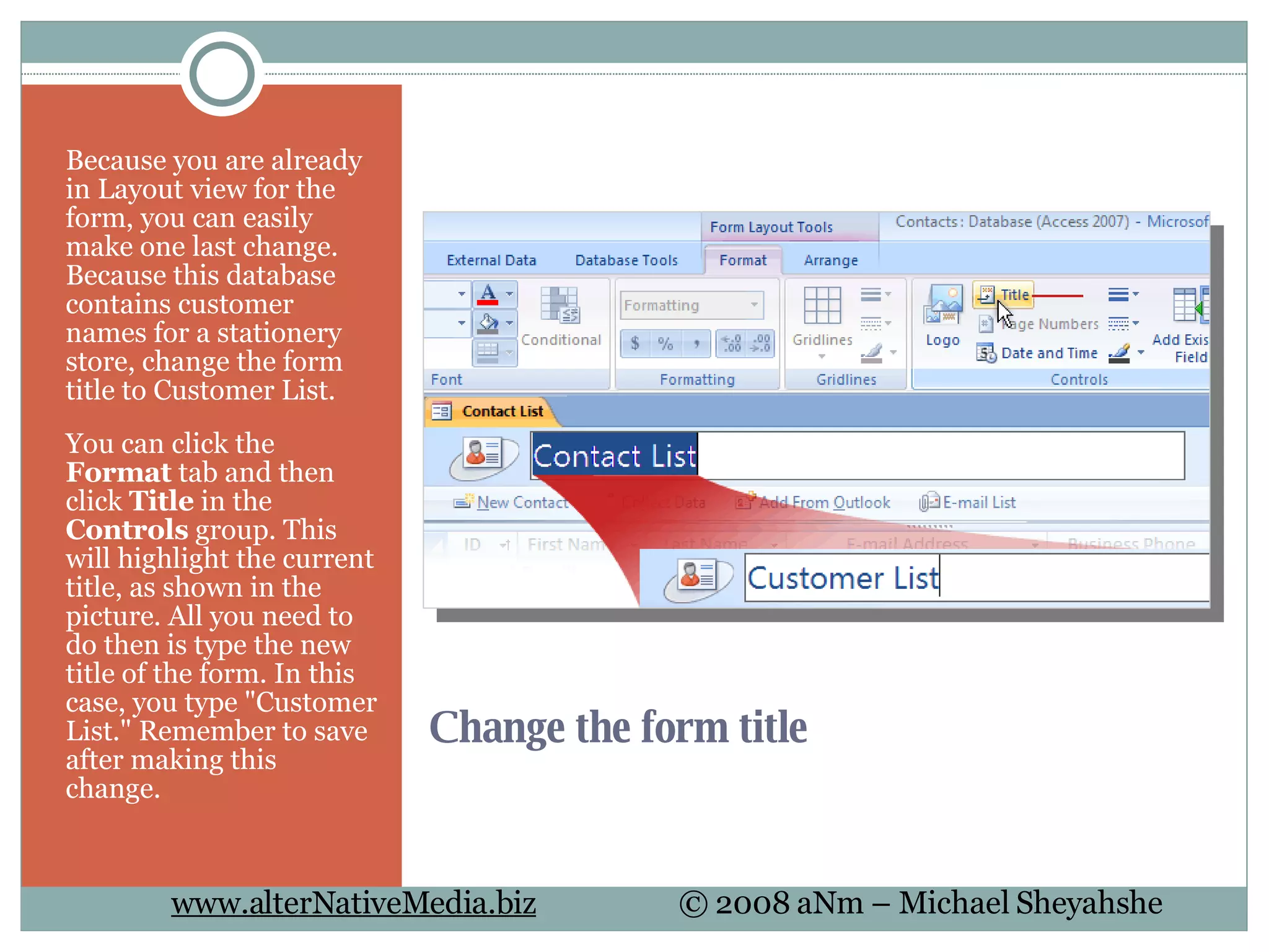 Change the form title  Because you are already in Layout view for the form, you can easily make one last change. Because this database contains customer names for a stationery store, change the form title to Customer List.  You can click the  Format  tab and then click  Title  in the  Controls  group. This will highlight the current title, as shown in the picture. All you need to do then is type the new title of the form. In this case, you type &quot;Customer List.&quot; Remember to save after making this change.  