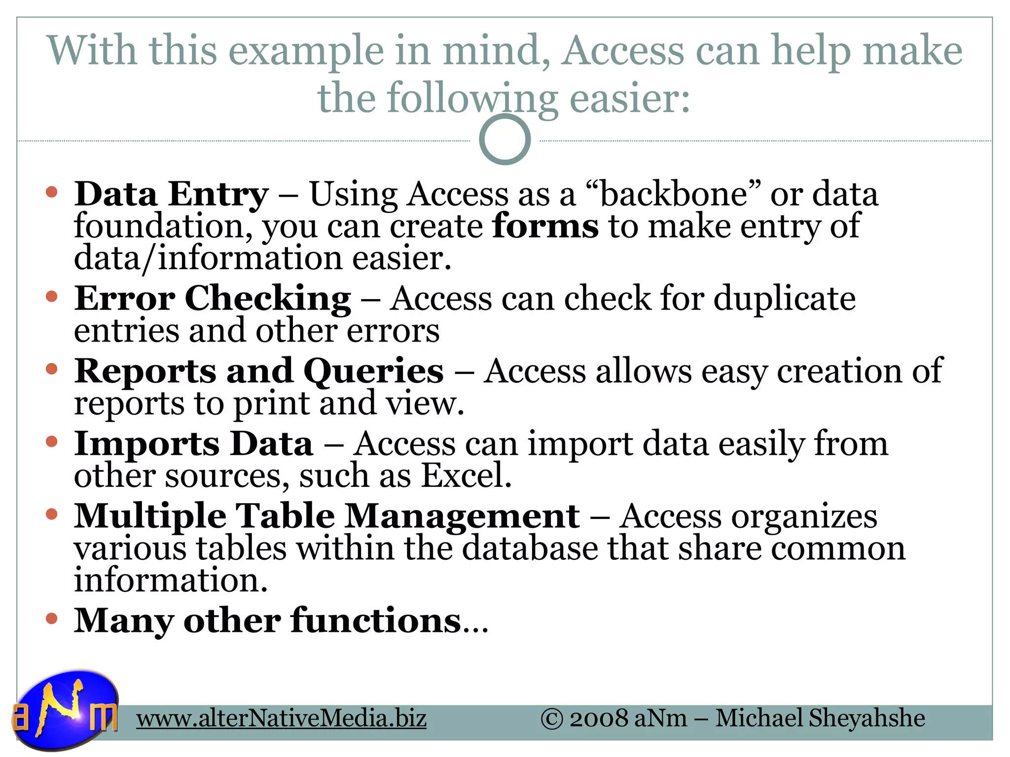 With this example in mind, Access can help make the following easier: Data Entry  – Using Access as a “backbone” or data foundation, you can create  forms  to make entry of data/information easier. Error Checking  – Access can check for duplicate entries and other errors Reports and Queries  – Access allows easy creation of reports to print and view. Imports Data  – Access can import data easily from other sources, such as Excel. Multiple Table Management  – Access organizes various tables within the database that share common information. Many other functions … 