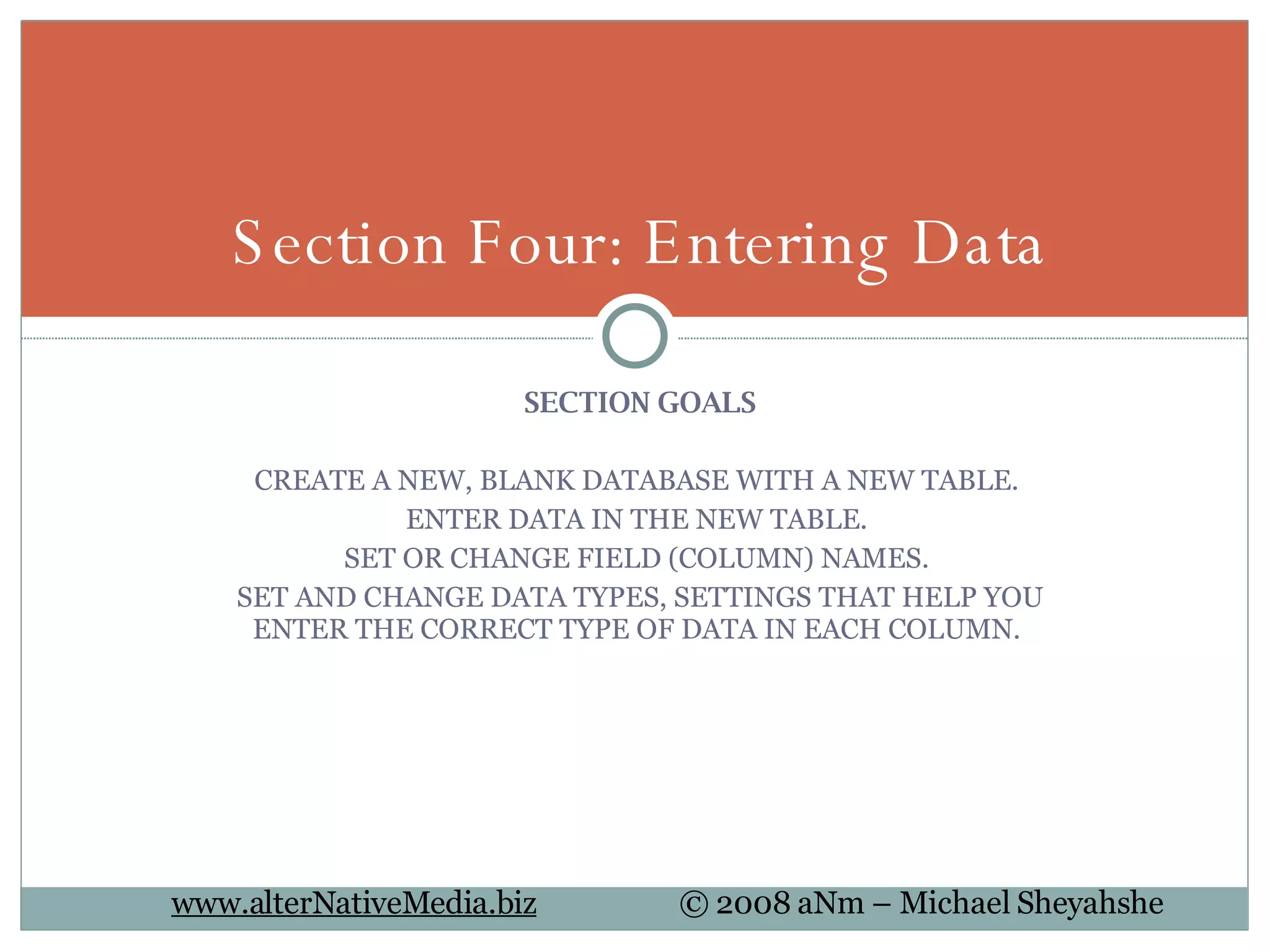 SECTION GOALS CREATE A NEW, BLANK DATABASE WITH A NEW TABLE.  ENTER DATA IN THE NEW TABLE.  SET OR CHANGE FIELD (COLUMN) NAMES.  SET AND CHANGE DATA TYPES, SETTINGS THAT HELP YOU ENTER THE CORRECT TYPE OF DATA IN EACH COLUMN.  Section Four: Entering Data 