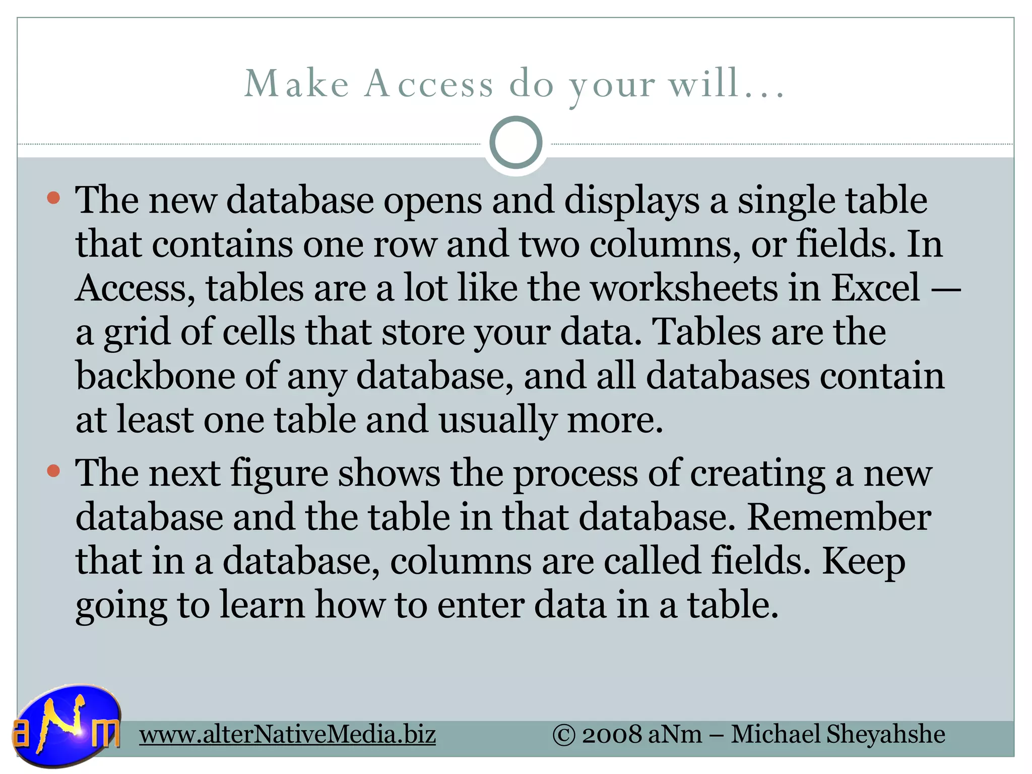 Make Access do your will… The new database opens and displays a single table that contains one row and two columns, or fields. In Access, tables are a lot like the worksheets in Excel — a grid of cells that store your data. Tables are the backbone of any database, and all databases contain at least one table and usually more. The next figure shows the process of creating a new database and the table in that database. Remember that in a database, columns are called fields. Keep going to learn how to enter data in a table. 