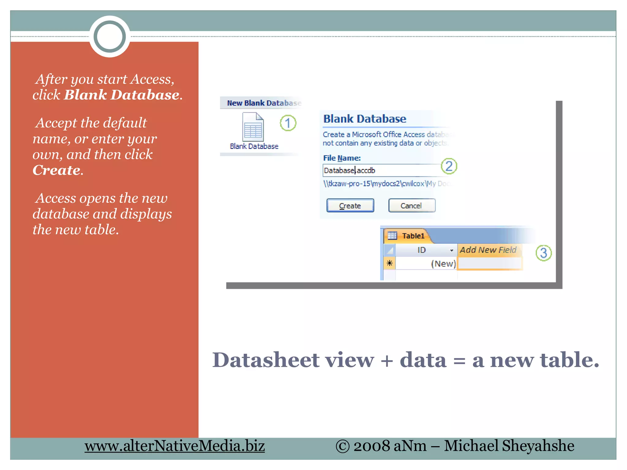 Datasheet view + data = a new table.   After you start Access, click  Blank Database .   Accept the default name, or enter your own, and then click  Create .   Access opens the new database and displays the new table. 