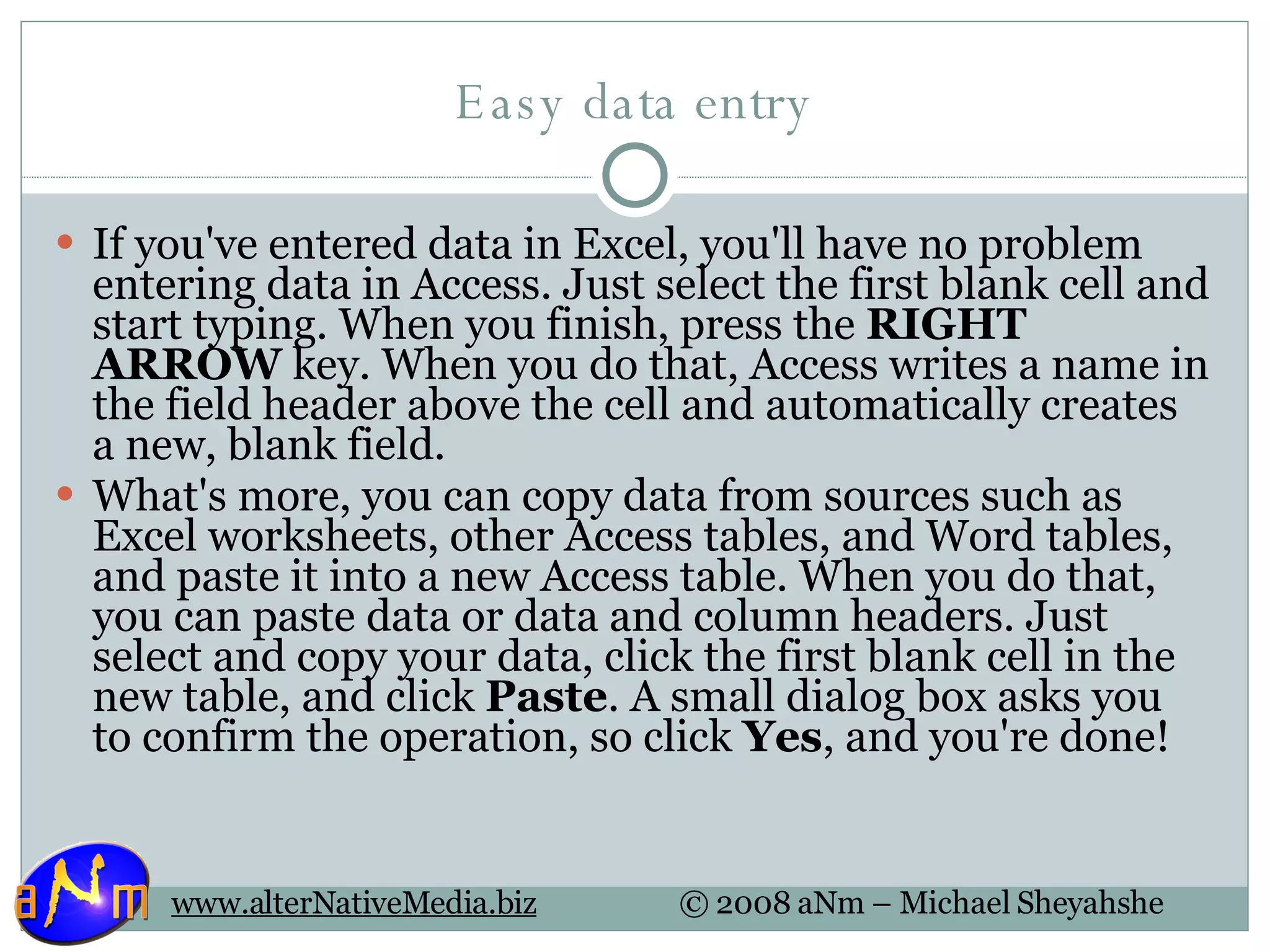 Easy data entry If you've entered data in Excel, you'll have no problem entering data in Access. Just select the first blank cell and start typing. When you finish, press the  RIGHT ARROW  key. When you do that, Access writes a name in the field header above the cell and automatically creates a new, blank field. What's more, you can copy data from sources such as Excel worksheets, other Access tables, and Word tables, and paste it into a new Access table. When you do that, you can paste data or data and column headers. Just select and copy your data, click the first blank cell in the new table, and click  Paste . A small dialog box asks you to confirm the operation, so click  Yes , and you're done! 