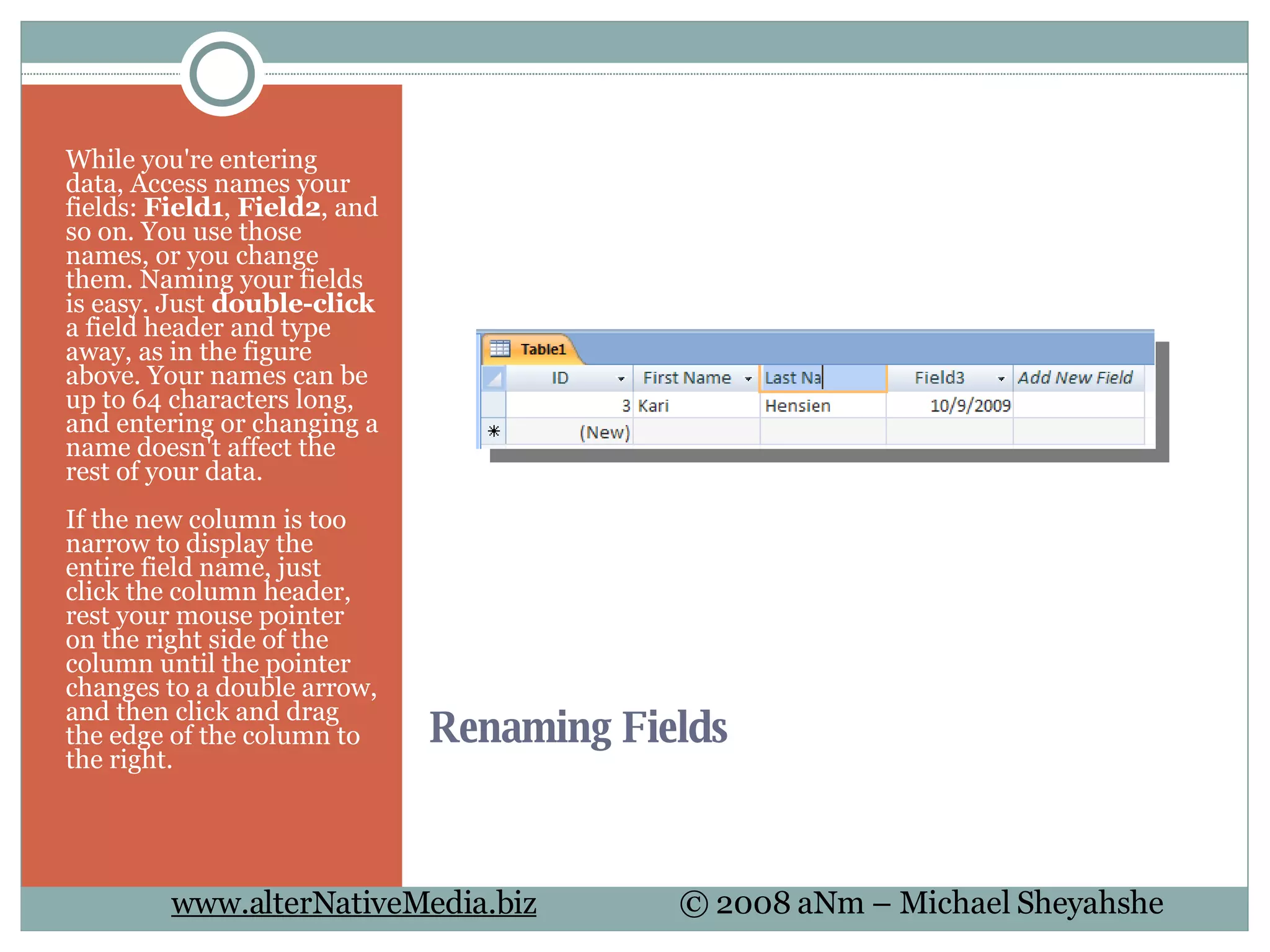 Renaming Fields  While you're entering data, Access names your fields:  Field1 ,  Field2 , and so on. You use those names, or you change them. Naming your fields is easy. Just  double-click  a field header and type away, as in the figure above. Your names can be up to 64 characters long, and entering or changing a name doesn't affect the rest of your data. If the new column is too narrow to display the entire field name, just click the column header, rest your mouse pointer on the right side of the column until the pointer changes to a double arrow, and then click and drag the edge of the column to the right. 