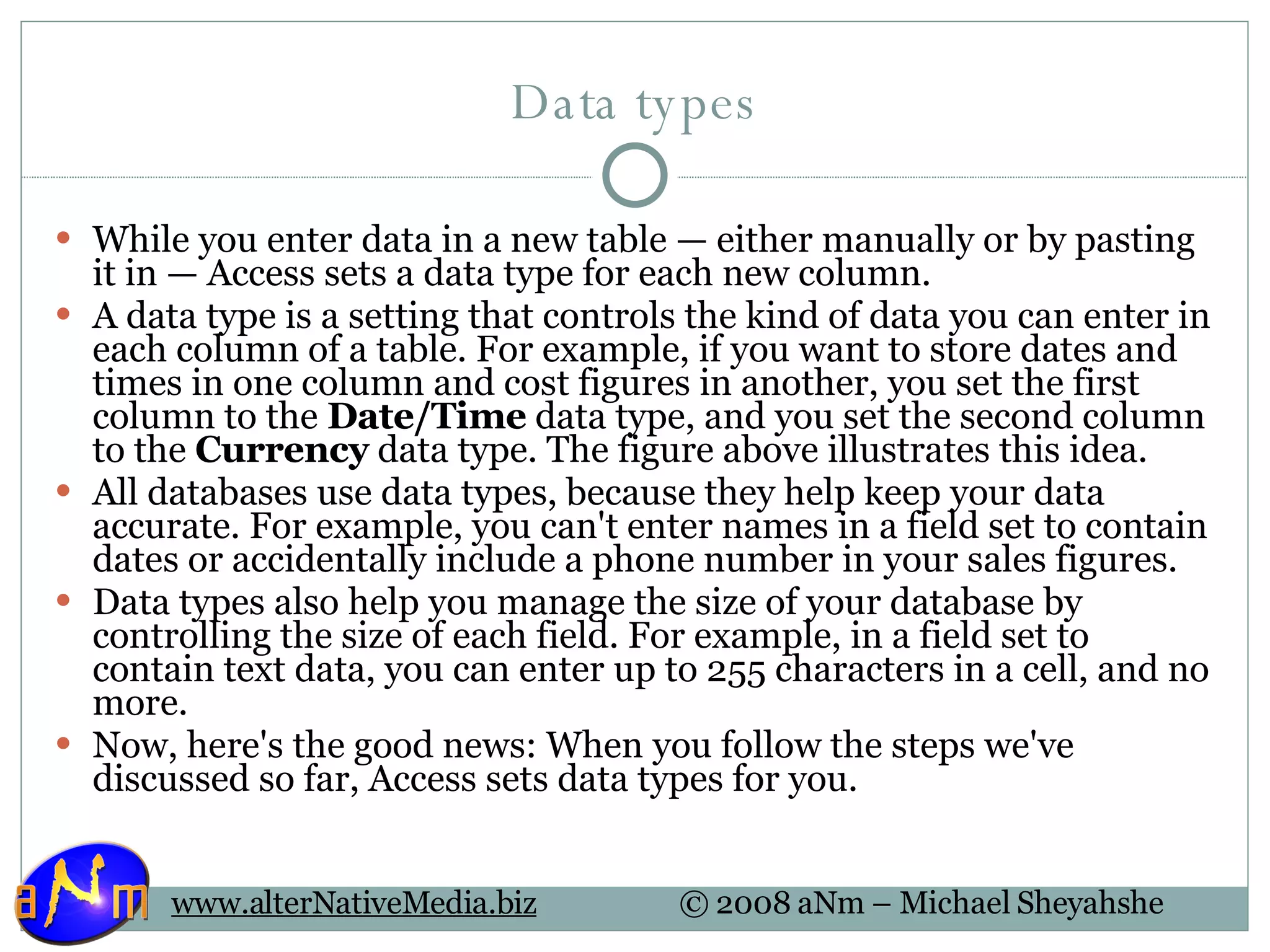 Data types While you enter data in a new table — either manually or by pasting it in — Access sets a data type for each new column. A data type is a setting that controls the kind of data you can enter in each column of a table. For example, if you want to store dates and times in one column and cost figures in another, you set the first column to the  Date/Time  data type, and you set the second column to the  Currency  data type. The figure above illustrates this idea. All databases use data types, because they help keep your data accurate. For example, you can't enter names in a field set to contain dates or accidentally include a phone number in your sales figures. Data types also help you manage the size of your database by controlling the size of each field. For example, in a field set to contain text data, you can enter up to 255 characters in a cell, and no more. Now, here's the good news: When you follow the steps we've discussed so far, Access sets data types for you. 