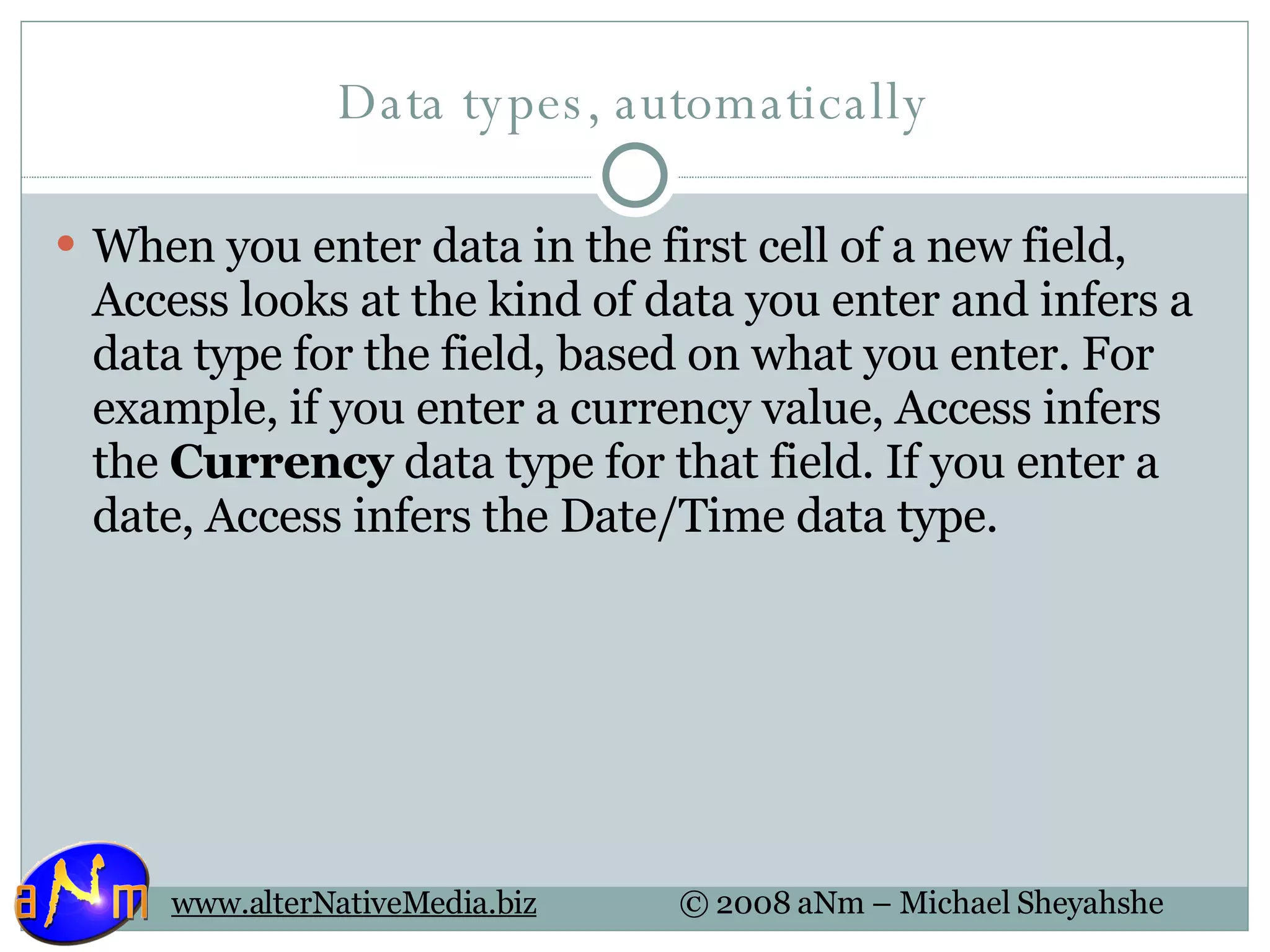 Data types, automatically When you enter data in the first cell of a new field, Access looks at the kind of data you enter and infers a data type for the field, based on what you enter. For example, if you enter a currency value, Access infers the  Currency  data type for that field. If you enter a date, Access infers the Date/Time data type. 