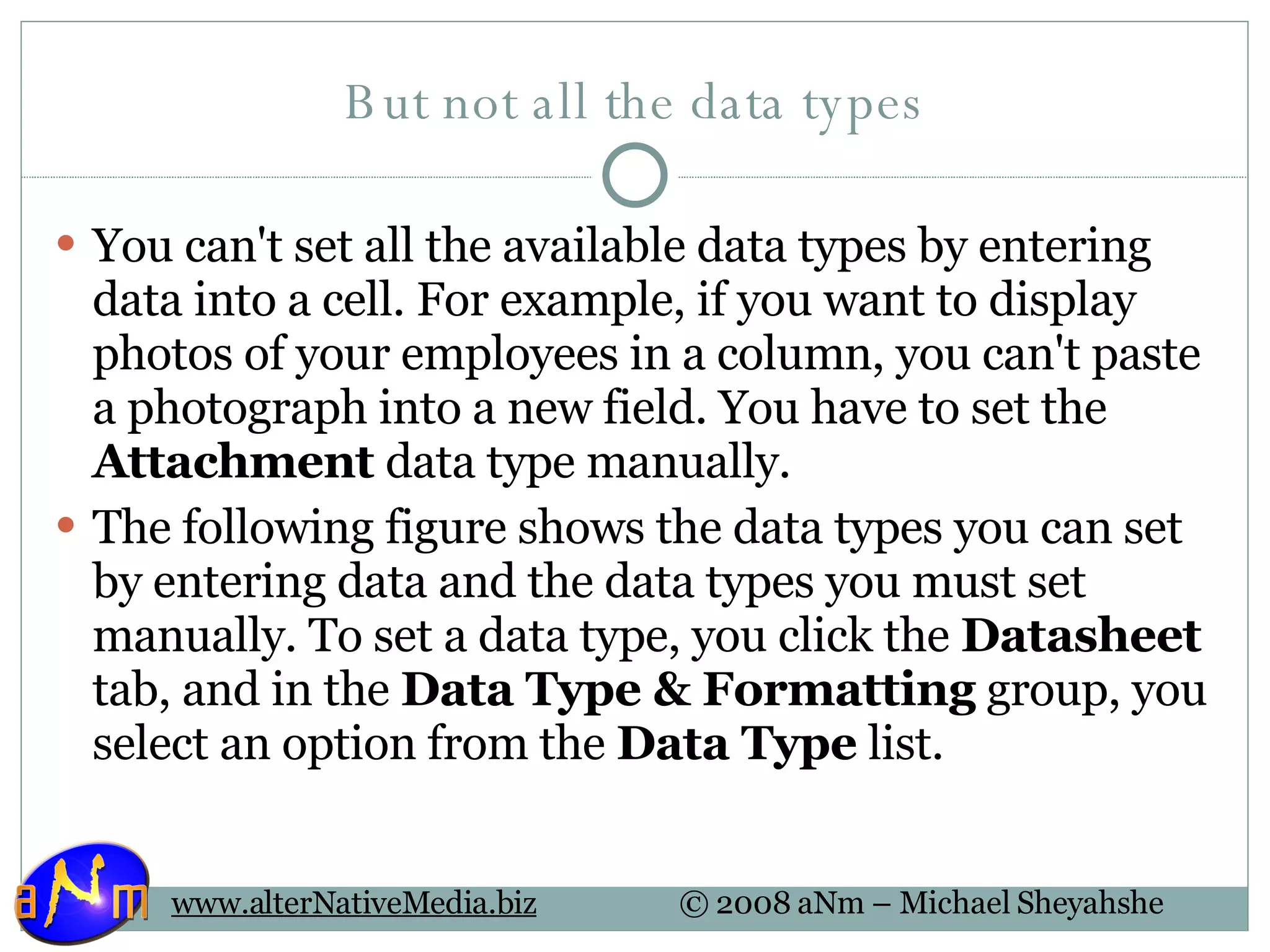 But not all the data types You can't set all the available data types by entering data into a cell. For example, if you want to display photos of your employees in a column, you can't paste a photograph into a new field. You have to set the  Attachment  data type manually. The following figure shows the data types you can set by entering data and the data types you must set manually. To set a data type, you click the  Datasheet  tab, and in the  Data Type & Formatting  group, you select an option from the  Data Type  list. 
