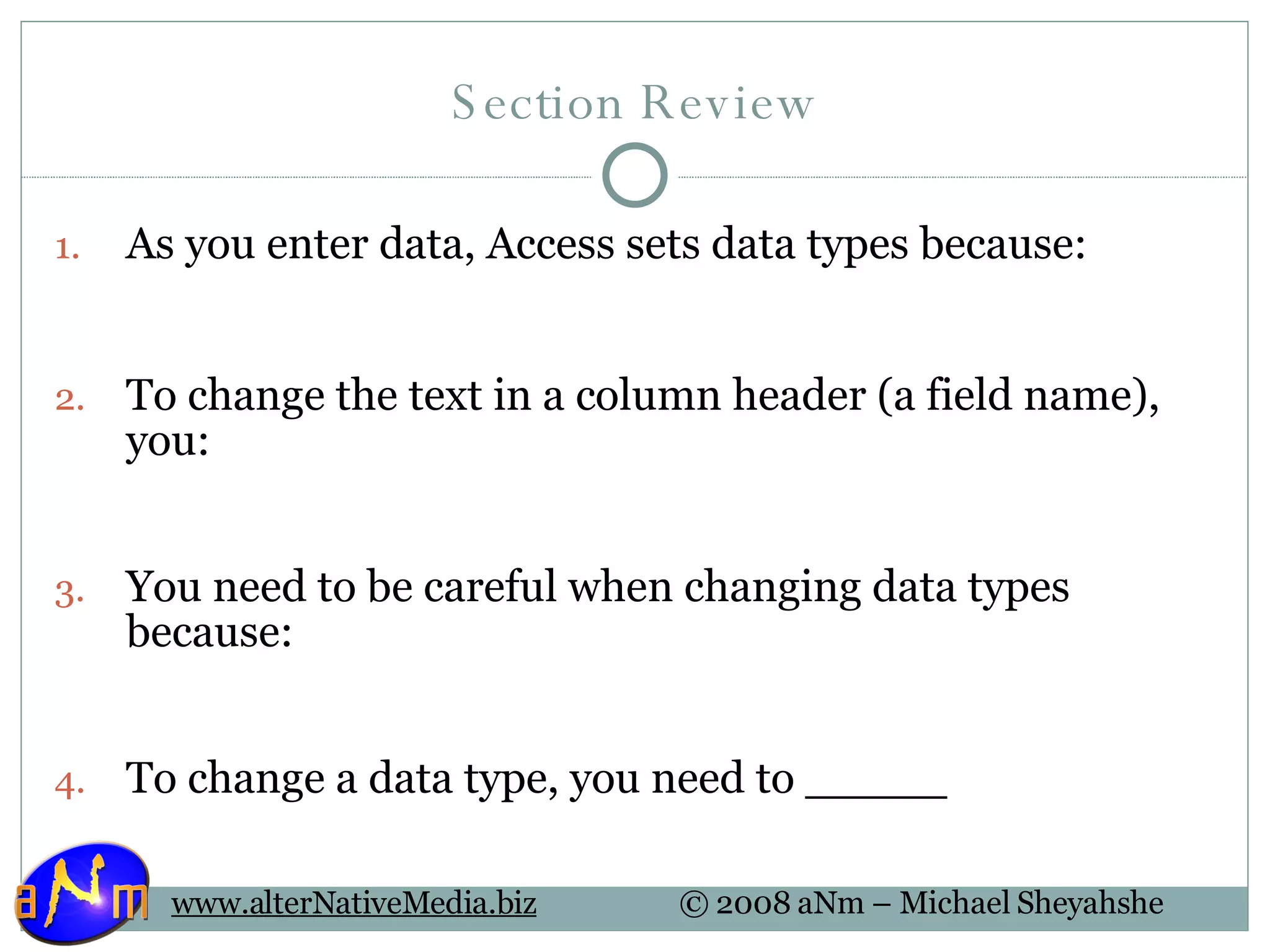 Section Review As you enter data, Access sets data types because: To change the text in a column header (a field name), you: You need to be careful when changing data types because: To change a data type, you need to _____ 