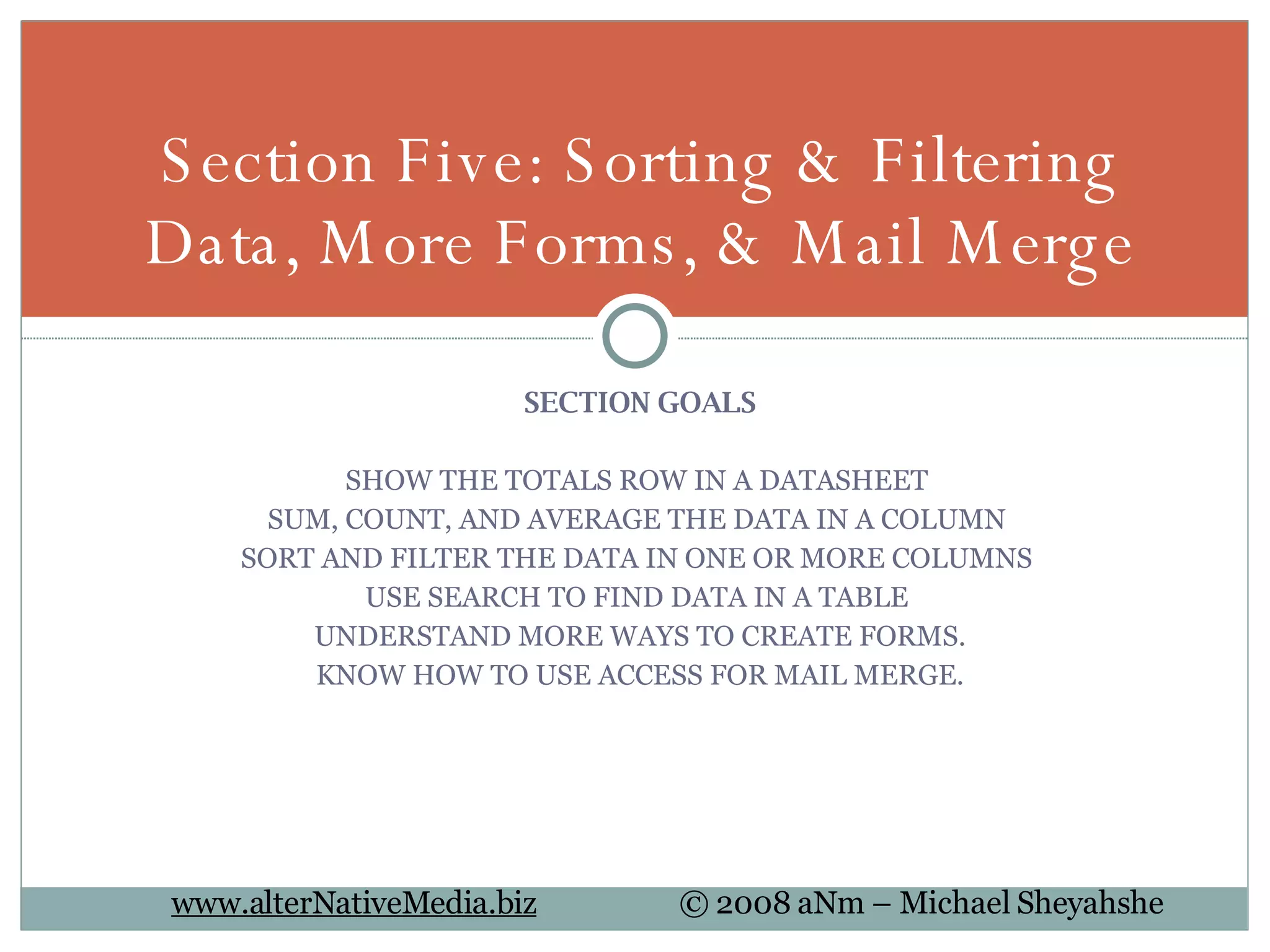 SECTION GOALS SHOW THE TOTALS ROW IN A DATASHEET  SUM, COUNT, AND AVERAGE THE DATA IN A COLUMN  SORT AND FILTER THE DATA IN ONE OR MORE COLUMNS  USE SEARCH TO FIND DATA IN A TABLE  UNDERSTAND MORE WAYS TO CREATE FORMS. KNOW HOW TO USE ACCESS FOR MAIL MERGE. Section Five: Sorting & Filtering Data, More Forms, & Mail Merge 