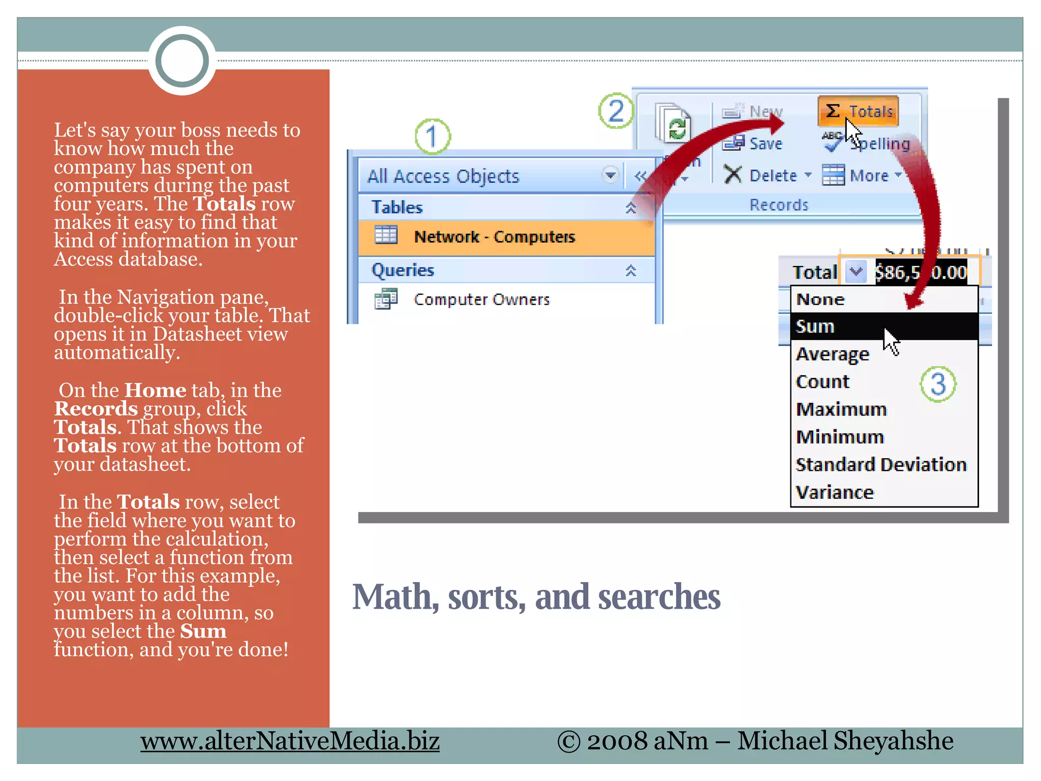 Math, sorts, and searches Let's say your boss needs to know how much the company has spent on computers during the past four years. The  Totals  row makes it easy to find that kind of information in your Access database.   In the Navigation pane, double-click your table. That opens it in Datasheet view automatically.   On the  Home  tab, in the  Records  group, click  Totals . That shows the  Totals  row at the bottom of your datasheet.   In the  Totals  row, select the field where you want to perform the calculation, then select a function from the list. For this example, you want to add the numbers in a column, so you select the  Sum  function, and you're done! 