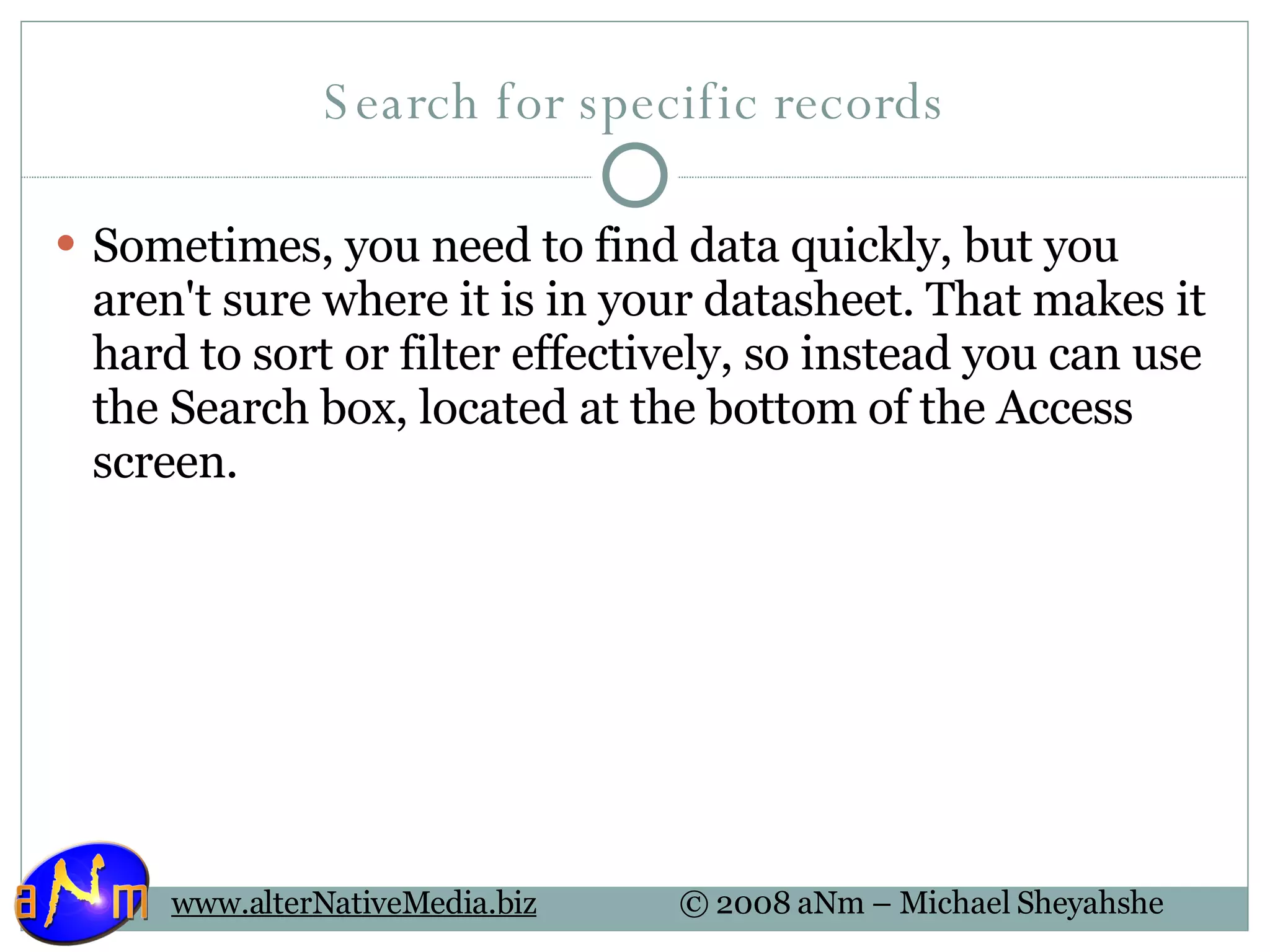 Search for specific records Sometimes, you need to find data quickly, but you aren't sure where it is in your datasheet. That makes it hard to sort or filter effectively, so instead you can use the Search box, located at the bottom of the Access screen. 