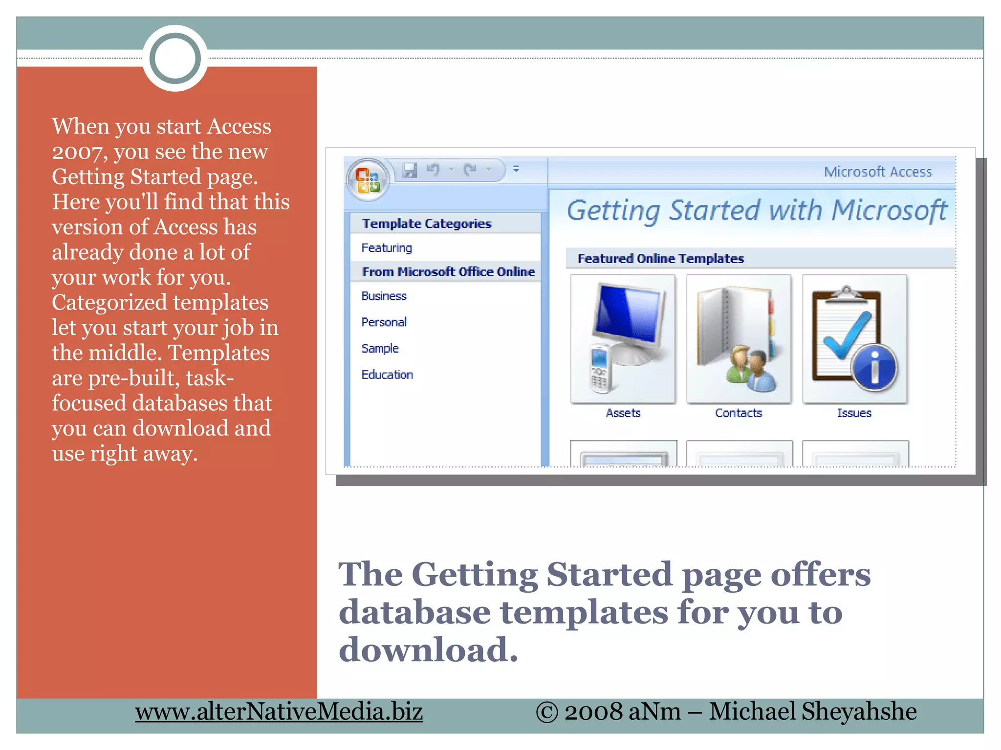 The Getting Started page offers database templates for you to download. When you start Access 2007, you see the new Getting Started page. Here you'll find that this version of Access has already done a lot of your work for you. Categorized templates let you start your job in the middle. Templates are pre-built, task-focused databases that you can download and use right away. 