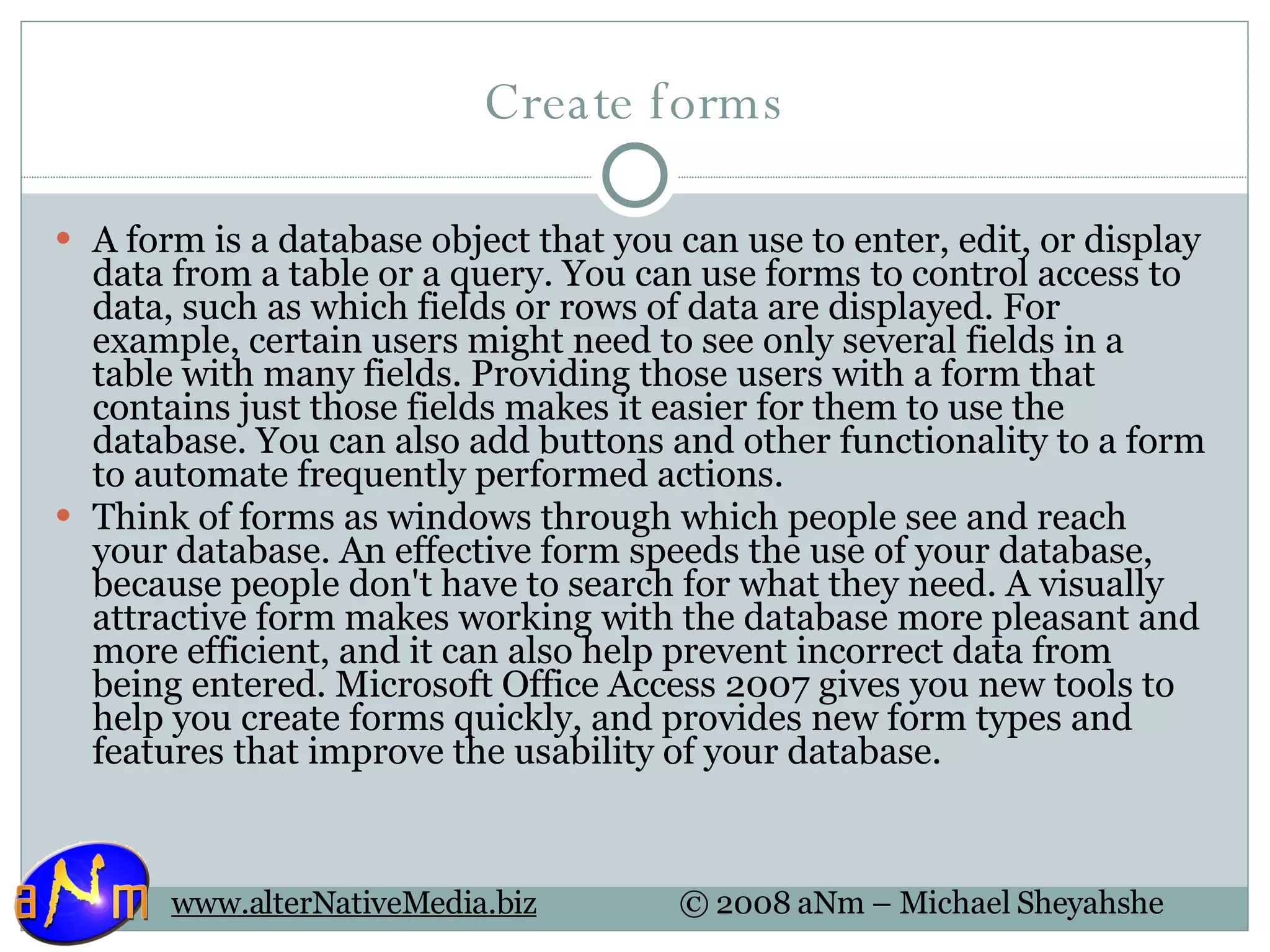 Create forms A form is a database object that you can use to enter, edit, or display data from a table or a query. You can use forms to control access to data, such as which fields or rows of data are displayed. For example, certain users might need to see only several fields in a table with many fields. Providing those users with a form that contains just those fields makes it easier for them to use the database. You can also add buttons and other functionality to a form to automate frequently performed actions. Think of forms as windows through which people see and reach your database. An effective form speeds the use of your database, because people don't have to search for what they need. A visually attractive form makes working with the database more pleasant and more efficient, and it can also help prevent incorrect data from being entered. Microsoft Office Access 2007 gives you new tools to help you create forms quickly, and provides new form types and features that improve the usability of your database. 