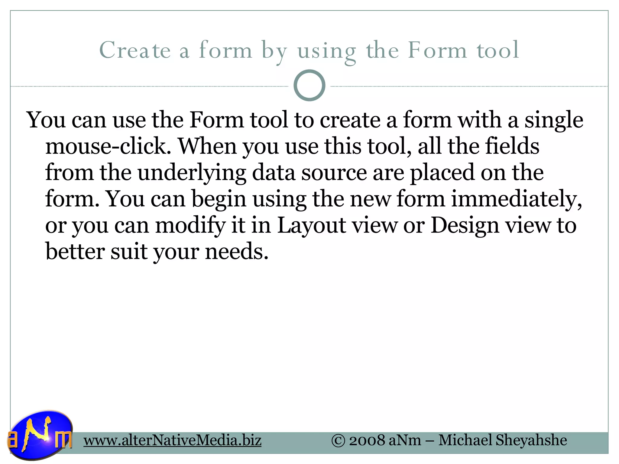 Create a form by using the Form tool You can use the Form tool to create a form with a single mouse-click. When you use this tool, all the fields from the underlying data source are placed on the form. You can begin using the new form immediately, or you can modify it in Layout view or Design view to better suit your needs. 