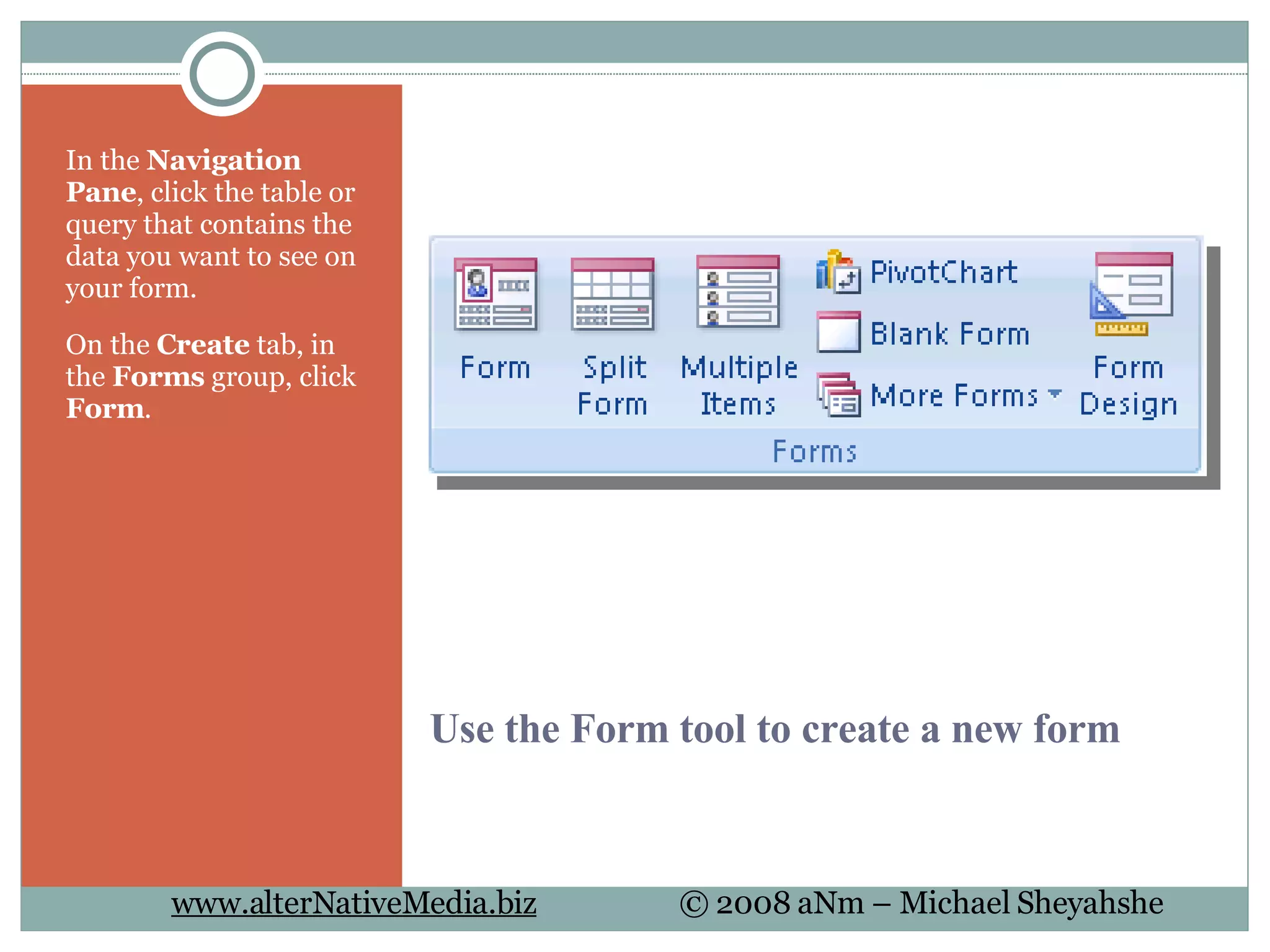 Use the Form tool to create a new form In the  Navigation Pane , click the table or query that contains the data you want to see on your form.  On the  Create  tab, in the  Forms  group, click  Form .  
