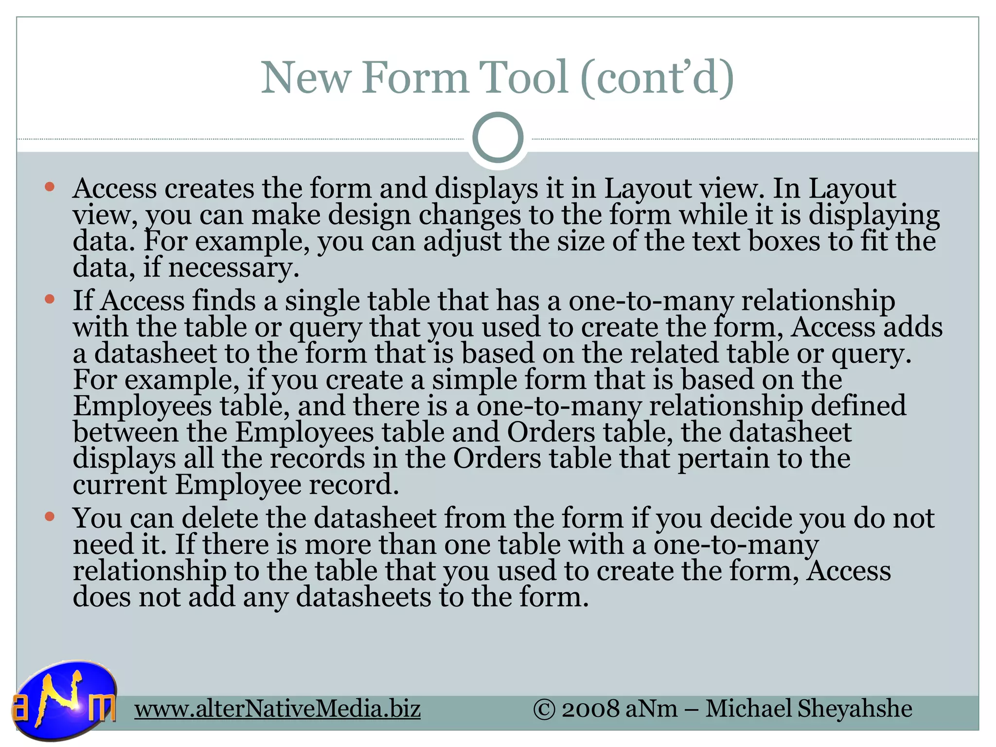 New Form Tool (cont’d) Access creates the form and displays it in Layout view. In Layout view, you can make design changes to the form while it is displaying data. For example, you can adjust the size of the text boxes to fit the data, if necessary. If Access finds a single table that has a one-to-many relationship with the table or query that you used to create the form, Access adds a datasheet to the form that is based on the related table or query. For example, if you create a simple form that is based on the Employees table, and there is a one-to-many relationship defined between the Employees table and Orders table, the datasheet displays all the records in the Orders table that pertain to the current Employee record. You can delete the datasheet from the form if you decide you do not need it. If there is more than one table with a one-to-many relationship to the table that you used to create the form, Access does not add any datasheets to the form. 